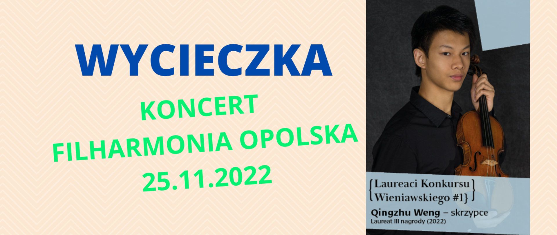 Grafika i wklejone zdjęcie. Tło kolor łososiowy, delikatne tło - jodełka. Granatowy napis bold - wycieczka, poniżej na zielono Koncert Filharmonia opolska 25.11.2022. Zdjęcie z prawej strony ok 25% powierzchni. Tewarz młodego człowieka, rysy azjatyckie, śniada karnacja, trzyma skrzypce prodem w kierunku widza. Poniżej na niebieskim tle czarny napis w nawiasie ozdobnym Laureaci konkursu Wieniawskiego #1, poniżej Qingzhu Weng - skrzypce, Laureat III nagrody 2022.