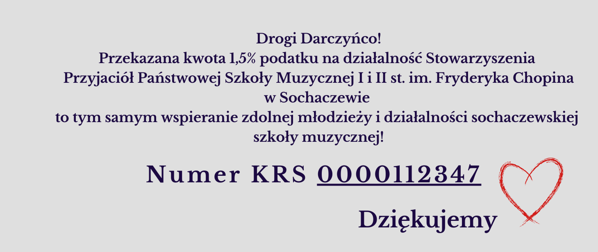 Na szarym tle napis: Drogi Darczyńco! Przekazana kwota 1,5% podatku na działalność Stowarzyszenia Przyjaciół Państwowej Szkoły Muzycznej I i II st. im. Fryderyka Chopina w Sochaczewie to tym samy wspieranie zdolnej młodzieży i działalności sochaczewskiej
szkoły muzycznej! Numer KRS 0000112347 i Dziękujemy