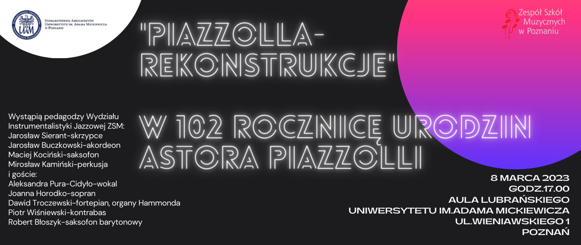 Baner na czarnym tle z różowo-fioletowym kołem w prawym, górnym narożniku - a na nim logo ZSM. W lewym narożniku logo Stowarzyszenia Absolwentów Uniwersytetu im. Adama Mickiewicza w Poznaniu. Tekst: "Piazzolla-Rekonstrukcje"
w 102 rocznicę urodzin Astora Piazzolli. Wystąpią pedagodzy Wydziału Instrumentalistyki Jazzowj ZSM:Jarosław Sierant-skrzypce, Jarosław Buczkowski-akordeon, Maciej Kociński-saksofon, Mirosław Kamiński-perkusja i goście: Aleksandra Pura-Cidyło-wokal, Joanna Horodko-sopran, Dawid Troczewski-fortepian, organy Hammonda ,Piotr Wiśniewski-kontrabas,Robert Błoszyk-saksofon barytonowy. 8 marca 2023, godz.17.00, Aula Lubrańskiego Uniwersytetu im.Adama Mickiewicza
ul.Wieniawskiego 1, Poznań