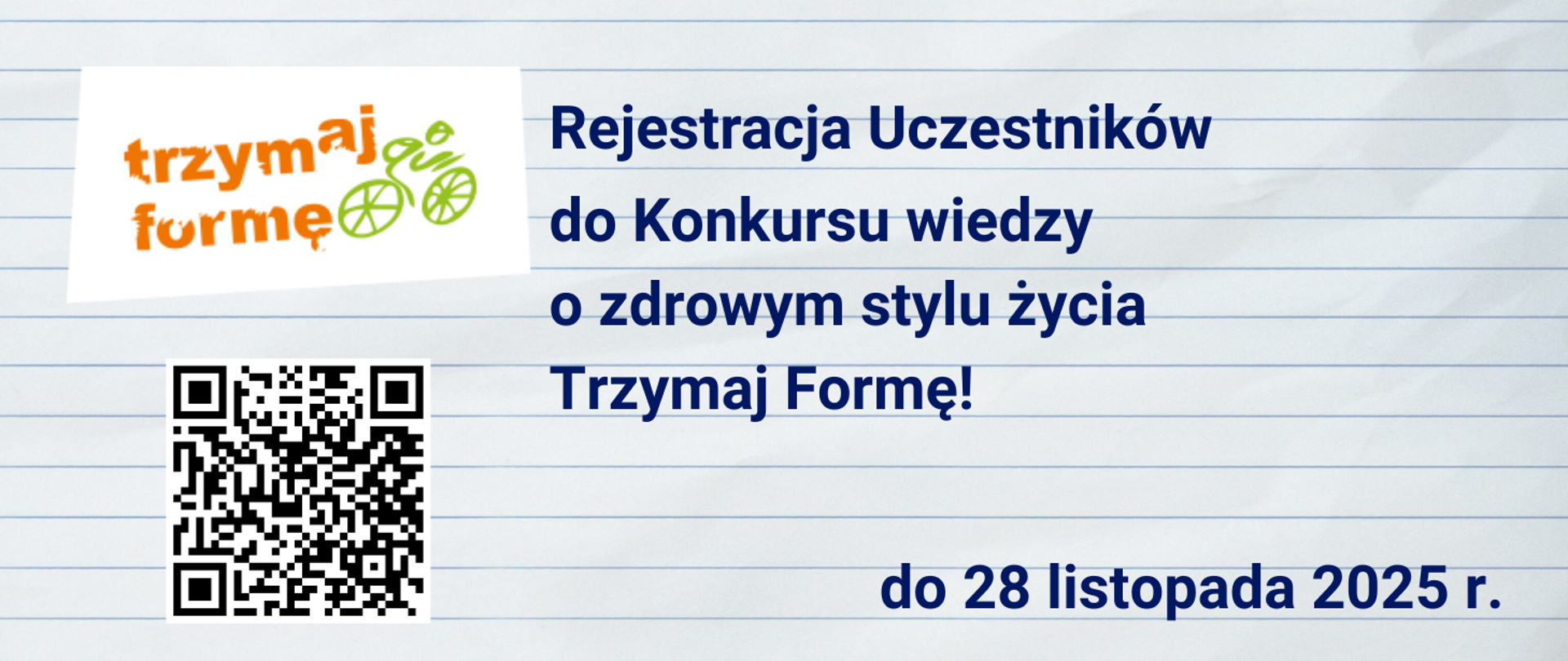 zdjęcie kartki ze szkolnego zeszytu w linię, po lewej stronie logo programu Trzymaj Formę! (pomarańczowe litery i zielony schematyczny rysunek jadącego rowerzysty), poniżej kod QR do strony programu, po prawej stronie granatowe napisy - treść: Rejestracja uczestników do konkursu wiedzy o zdrowym stylu życia Trzymaj Formę! do 28 listopada 2025 r. 