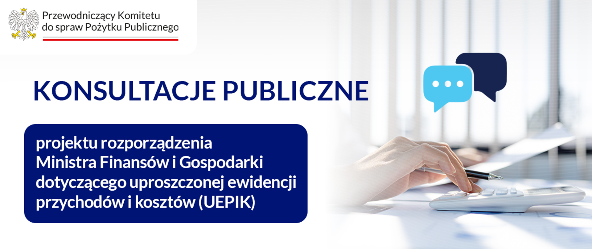 Grafika informacyjna. W lewej górnej części grafiki jest logo Przewodniczącego Komitetu do spraw Pożytku Publicznego. Poniżej tekst: Konsultacje publiczne projektu rozporządzenia Ministra Finansów i Gospodarki dotyczącego uproszczonej ewidencji przychodów i kosztów (UEPIK). Po prawej stronie grafiki zdjęcie ilustracyjne: widać rękę osoby siedzącej przy biurku, na którym jest kalkulator. Osoba trzyma w jednej ręce długopis, w drugiej kartkę. Nad biurkiem widoczne są dwa piktogramy chmurek symbolizujące wypowiedzi, opinie. W tle rozmyty obraz rolet przy oknie.