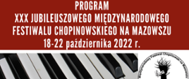 Plakat Programu XXX Jubileuszowego Międzynarodowego Festiwalu Chopinowskiego na Mazowszu. Na plakacie zdjęcie budynku Państwowej Szkoły Muzycznej I i II st. im. F.Chopina w Sochaczewie i zdjęcie klawiatury fortepianu oraz logo festiwalu. Widoczna informacje: data festiwalu 18-22 października 2022 r. , organizatorzy Centrum Edukacji Artystycznej, PSM I i II st. im. F. Chopina w Sochaczewie, Miasto Sochaczew. Miejsce Festiwalu Sala koncertowa szkoły.