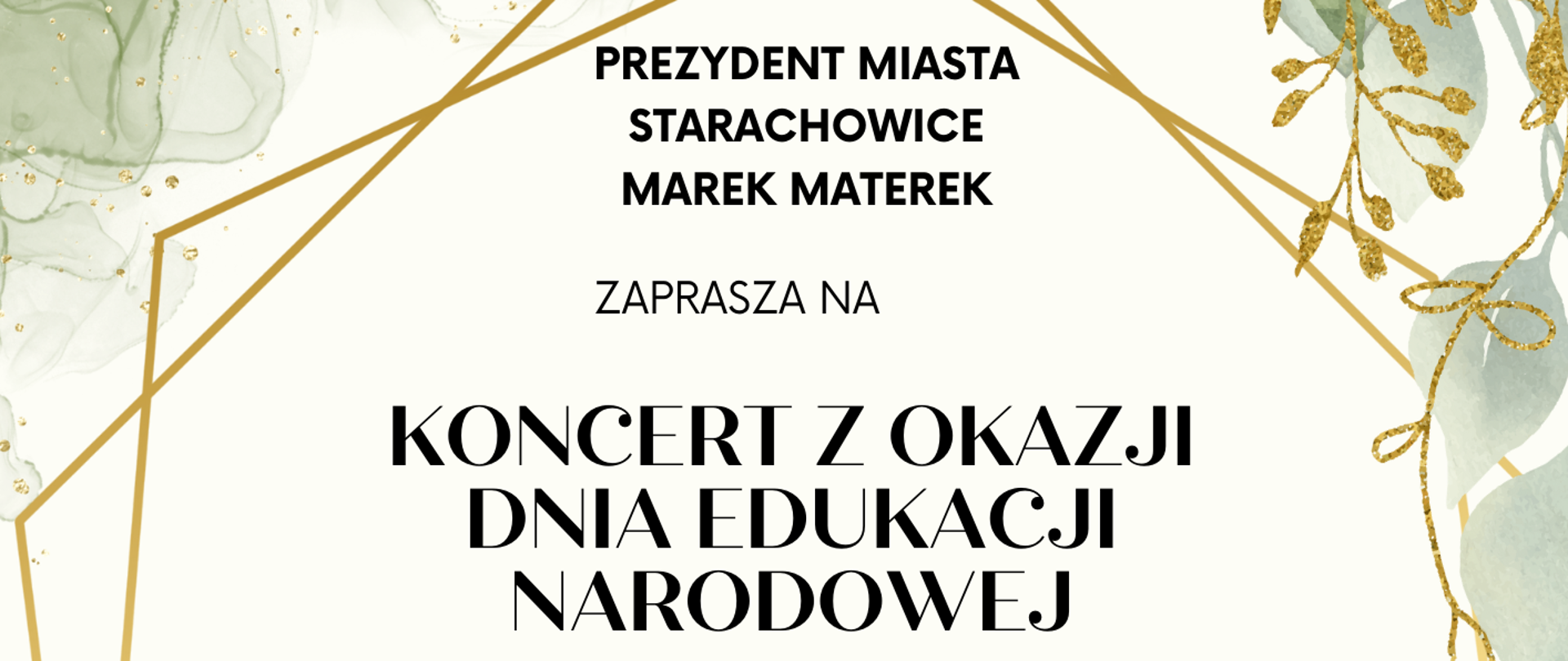Plakat na kremowym tle. Zielone wzory na motywach roślinnych w czterech rogach plakatu. Na środku informacja na temat koncertu o treści : "PREZYDENT MIASTA STARACHOWICE MAREK MATEREK
ZAPRASZA NA
KONCERT Z OKAZJI DNIA EDUKACJI NARODOWEJ
O GODZINIE 16.00
MIEJSKA BIBLIOTEKA PUBLICZNA W STARACHOWICACH IM. ADOLFA DYGASIŃSKIEGO
UL. KOCHANOWSKIEGO 5
W programie:
występ wychowanków Państwowej Szkoły Muzycznej I stopnia
im. Feliksa Rybickiego"
Na dole plakatu po lewej logo przedstawiające kowadło na niebieskim tle z dwoma młotami o żółtych trzonkach, na środku na dole logo PSM Starachowice czyli czerwony napis PSM oraz po prawej na dole logo Miejskiej Biblioteki Publicznej
