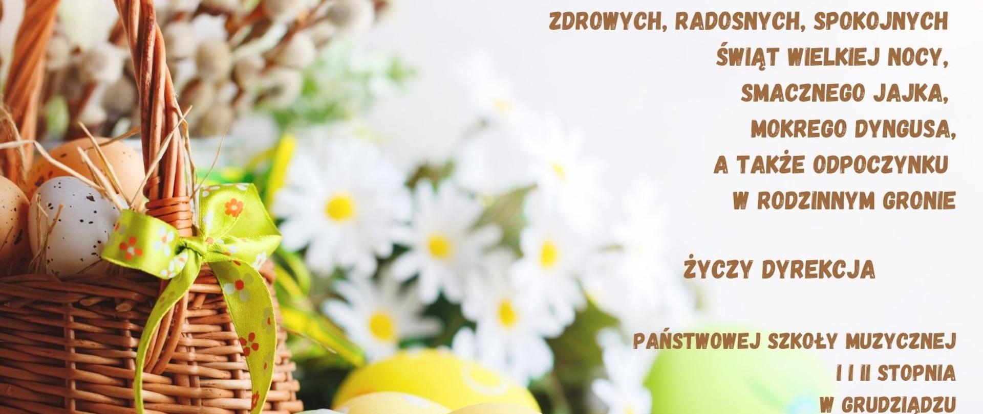 Grafika przedstawiająca koszyczek wielkanocny z pisankami i kwiatami oraz życzenia: zdrowych, radosnych, spokojnych
Świąt Wielkiej Nocy,
smacznego jajka,
mokrego dyngusa,
a także odpoczynku
w rodzinnym gronie
ŻYCZY DYREKCJA
PAŃSTWOWEJ SZKOŁY MUZYCZNEJ
I i II STOPNIA
W GRUDZIĄDZU