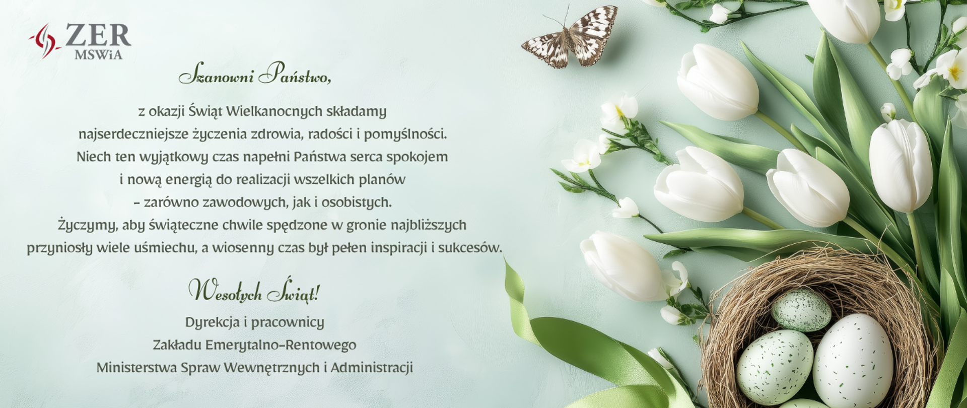 Obrazek z życzeniami na zielonym tle, po prawej białe tulipany, koszyk z pisankami oraz motyl, po lewej logo ZER MSWiA oraz napis: Szanowni Państwo, z okazji Świąt Wielkanocnych składamy najserdeczniejsze życzenia zdrowia, radości i pomyślności. Niech ten wyjątkowy czas napełni Państwa serca spokojem i nową energią do realizacji wszelkich planów - zarówno zawodowych, jak i osobistych. Życzymy, aby świąteczne chwile spędzone w gronie najbliższych przyniosły wiele uśmiechu, a wiosenny czas był pełen inspiracji i sukcesów. Wesołych Świąt! Dyrekcja i pracownicy Zakładu Emerytalno-Rentowego Ministerstwa Spraw Wewnętrznych i Administracji
