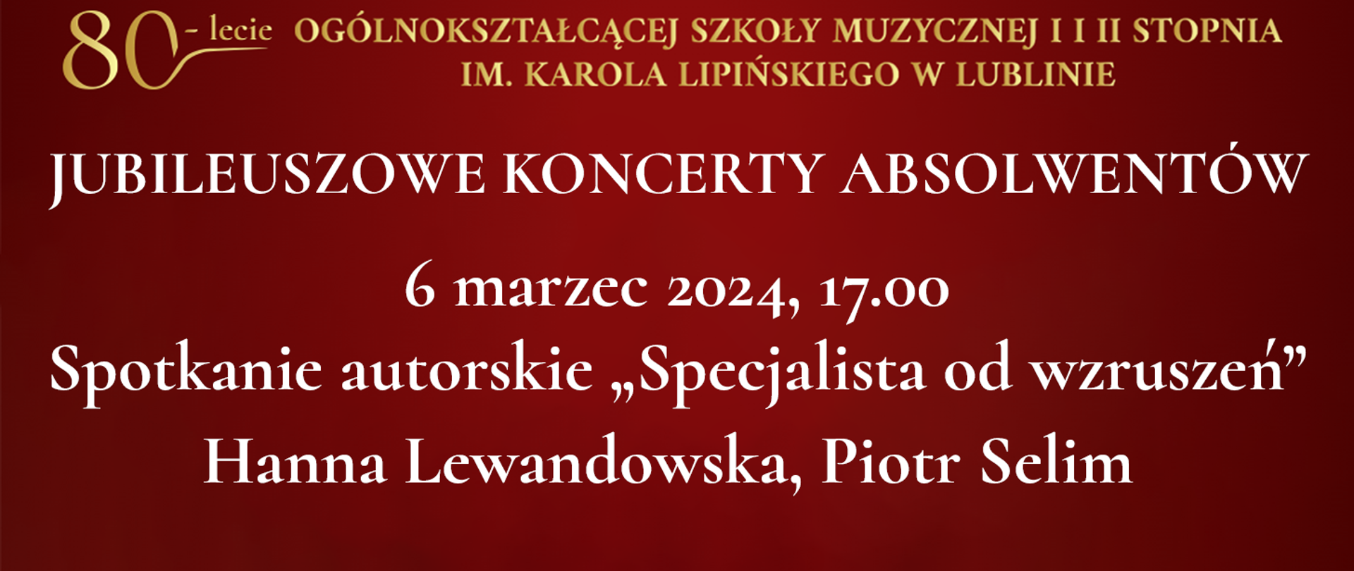 Na bordowo czerwonym tle widnieje tekst napisany złotym kolorem: 80 lecie Ogólnokształcącej Szkoły Muzycznej I i II stopnia im. Karola Lipińskiego w Lublinie. Poniżej białymi literami napis: JUBILEUSZOWE KONCERTY ABSOLWENTÓW, 6 marzec 2024, godz. 17:00 Spotkanie autorskie „Specjalista od wzruszeń” Hanna Lewandowska, Piotr Selim