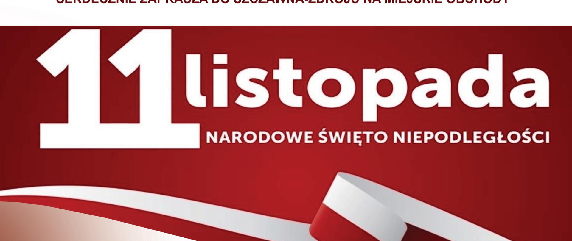 Czerwony napis na samej górze:
Burmistrz Szczawna Zdroju Marek Fedoruk
Serdecznie Zaprasza do Szczawna Zdroju na miejskie obchody
Biały napis: 11 listopada Narodowe Święto Niepodległości na czerwonym tle po środku kręta wstęg biało czerwona
12.00 W programie Msza Święta w Intencji Ojczyny Kościół Parafialny p.w. Wniebowzięcia Najświętszej Maryi Panny ul. Kolejowa 18A
13.00 Złożenie kwiatów przy pomniku ul. Kolejowa 18A przy kościele
19.00 Uroczysty Koncert z Okazji Święta Niepodległości w wykonaniu Chóru, Orkiestry Symfonicznej i Zespołu Tanecznego Zespołu Szkół Muzycznych im. Stanisława Moniuszki w Wałbrzychu
Skrzypce - Dorota Graca
dyrygent Małgorzata Sapiecha-Muzioł
prowadzenie koncertu - Irena Glapa, Dariusz Latosi
Przygotowanie Zespołu Muzycznego - Grażyna Wołkowska
Przygotowanie sekcji dętej orkiestry - Czesław Czopka
w programie muzyka i poezja polska
Teatr Zdrojowy
ul. Kościuszki 19
Wydarzenie Towarzyszące 10.11.2022 r. godz. 17.00
Śpiewanie Patriotyczne Miejska Biblioteka Muzyczna ul. Mickiewicza 3