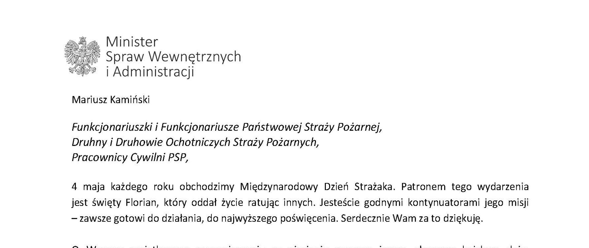 Orzeł w koronie i napis Minister Spraw Wewnętrznych i Administracji
poniżej tekst.
Mariusz Kamiński
Funkcjonariuszki i Funkcjonariusze Państwowej Straży Pożarnej, Druhny i Druhowie Ochotniczych Straży Pożarnych,
Pracownicy Cywilni PSP,
4 maja każdego roku obchodzimy Międzynarodowy Dzień Strażaka. Patronem tego wydarzenia jest święty Florian, który oddał życie ratując innych. Jesteście godnymi kontynuatorami jego misji
– zawsze gotowi do działania, do najwyższego poświęcenia. Serdecznie Wam za to dziękuję.
O Waszym wyjątkowym zaangażowaniu w niesienie pomocy innym słyszymy każdego dnia. Jest ono widoczne szczególnie teraz, kiedy za naszą wschodnią granicą trwa wojna. W tym trudnym czasie dla Ukrainy Krajowe Centrum Koordynacji Ratownictwa KG PSP stało się koordynatorem dla straży pożarnych z całego świata, które przekazują sprzęt pożarniczy ukraińskim strażakom. Od czasu wybuchu wojny za naszą wschodnią granicą koordynujecie również pomoc udzielaną uchodźcom z Ukrainy na dworcach kolejowych i autobusowych we wszystkich miastach wojewódzkich w Polsce. Bez wytężonej pracy strażaków nie byłoby możliwe także sprawne funkcjonowanie punktów recepcyjnych. Te wszystkie działania to nie tylko Wasza codzienna praca, ale i wspaniałe świadectwo solidarności z obywatelami Ukrainy.
Międzynarodowy Dzień Strażaka to okazja nie tylko do podziękowań, ale także podkreślenia roli Waszej służby w funkcjonowaniu państwa. Zapewniam, że zarówno Państwowa Straż Pożarna, jak i Ochotnicze Straże Pożarne zawsze mogą liczyć na wsparcie ze strony MSWiA. Warto przypomnieć o zmianach, które wprowadziliśmy w ramach Ustawy o Ochotniczych Strażach Pożarnych, o co od dawna zabiegało środowisko OSP. Najważniejszą z nich jest coroczne waloryzowanie świadczenia ratowniczego będącego dodatkiem do emerytury. Wydanych zostało już ponad 30 tys. decyzji o przyznaniu tego dodatku emerytowanym strażakom OSP. Ponadto Państwowa Straż Pożarna została ujęta w nowym programie modernizacji służb mundurowych na lata 2022-2025. To przykłady działań, dzięki którym możemy dodatkowo wesprzeć Waszą codzienną, niezwykle wymagającą służbę.
Wszystkim Funkcjonariuszkom i Funkcjonariuszom PSP, Druhnom i Druhom OSP oraz Pracownikom Cywilnym PSP z okazji Waszego święta składam życzenia wszelkiej pomyślności oraz wielu sukcesów zarówno w życiu prywatnym, jak i zawodowym. Serdecznie dziękuję za dotychczasowe działania podejmowane na rzecz zapewnienia bezpieczeństwa obywatelom. Niech Wasza służba będzie zawsze źródłem satysfakcji oraz społecznego uznania.
Z wyrazami szacunku
Mariusz Kamiński
Minister Spraw Wewnętrznych i Administracji
i podpis