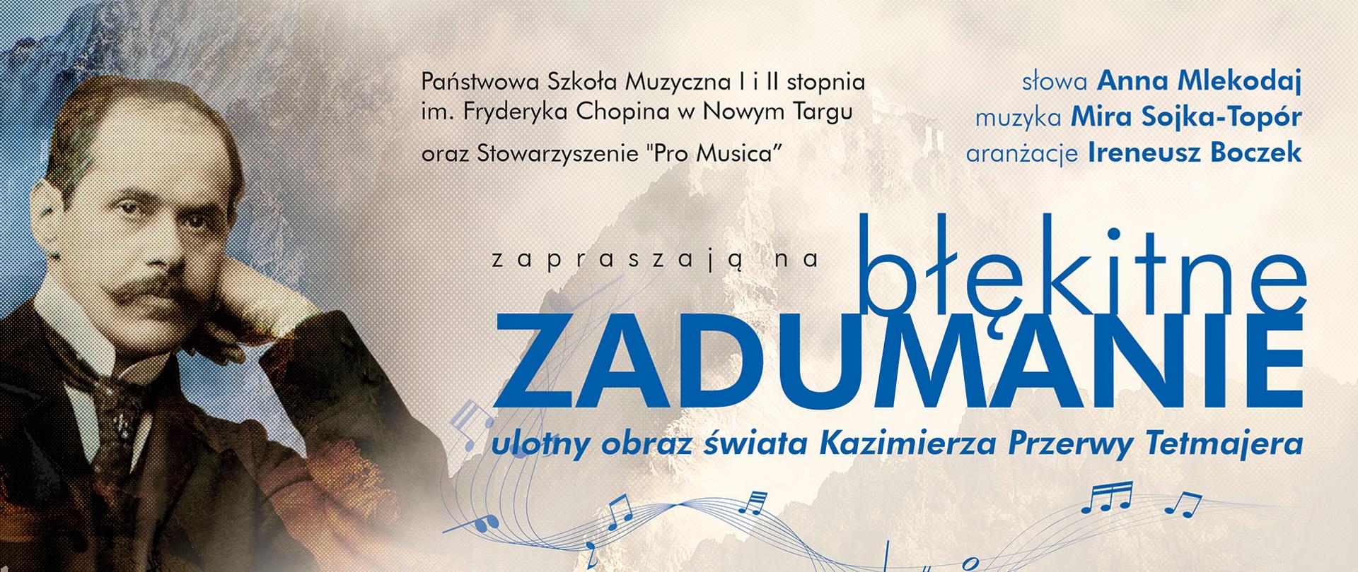Plakat promuje wydarzenie kulturalne zatytułowane „Błękitne zadumanie – ulotny obraz świata Kazimierza Przerwy Tetmajera”.
Na tle plakatu widać połączenie kilku elementów:
portret Kazimierza Przerwy-Tetmajera po lewej stronie – mężczyzna w garniturze z muszką, wspierający głowę na ręce, patrzący spokojnym, zadumanym wzrokiem,
górski krajobraz w ciepłych, złotych barwach, symbolizujący Tatry, które były ważnym motywem w twórczości poety,
nuty na pięciolinii, które wiją się przez środek plakatu, sugerując muzyczny charakter wydarzenia.
Tekst na plakacie informuje, że:
Organizatorami są Państwowa Szkoła Muzyczna I i II stopnia im. Fryderyka Chopina w Nowym Targu oraz Stowarzyszenie „Pro Musica”.
Autorką słów jest Anna Mlekodaj, muzykę skomponowała Mira Sojka-Topór, a aranżacje przygotował Ireneusz Boczek.
Soliści:
Mira Sojka-Topór – sopran,
Anna Jarząbek – sopran,
Aleksandra Krupa – sopran,
Weronika Tętnowska – sopran,
Mateusz Słonina – bas.
Marcin Augustyn – organy,
Orkiestra PSM pod dyrekcją Marty Łapczyńskiej.
Kapela góralska: Robert Czech, David Czernik, Andrzej Gąsienica Niźnik, Jakub Klus, Marcin Leśniak.
Data i miejsce koncertu:
9 października 2025 r. (czwartek),
godzina 18:00,
Sala Koncertowa PSM, ul. Parkowa 12, Nowy Targ.
Na dole widnieje informacja „Wstęp wolny”, co oznacza, że wydarzenie jest bezpłatne.
Całość utrzymana jest w eleganckich, spokojnych barwach – dominują odcienie błękitu, beżu i brązu – co nadaje plakatowi nastrojowy i artystyczny charakter.
