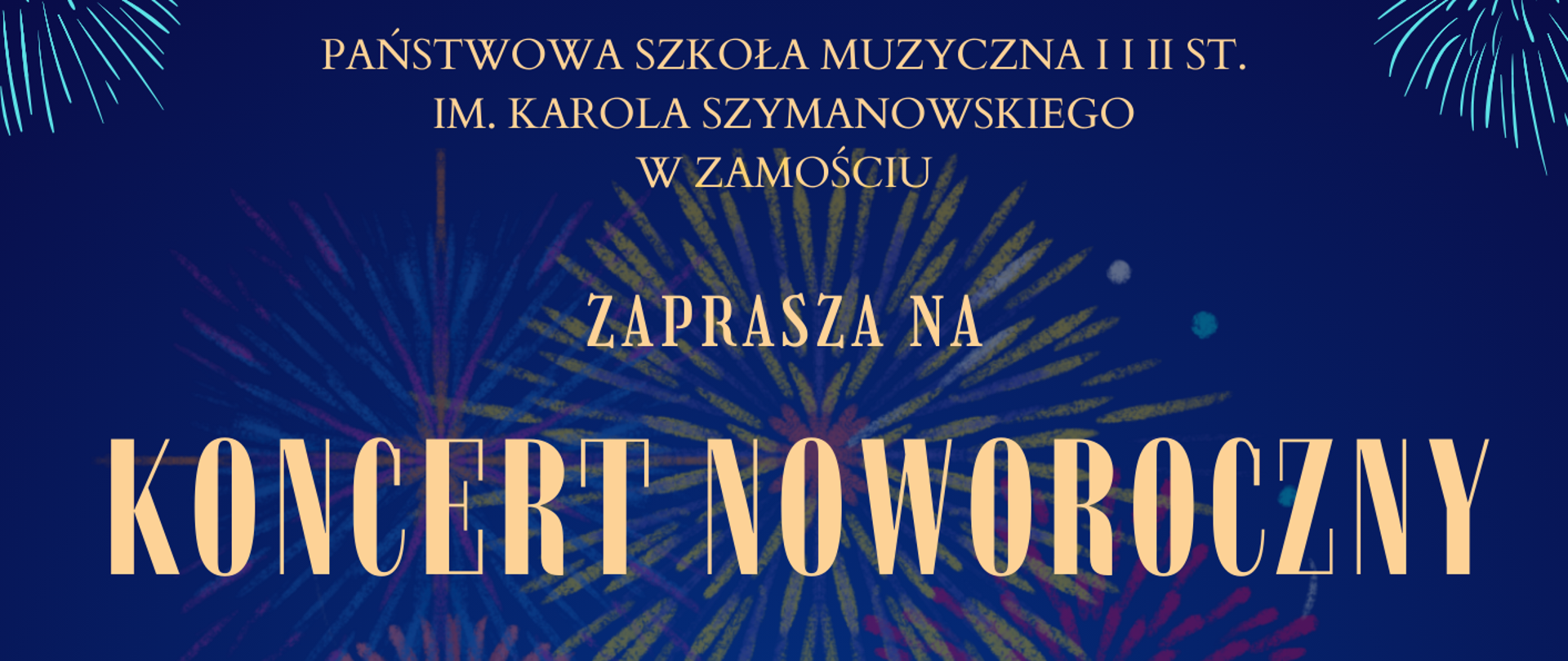 
​
Andrzej Fil
​
Na granatowym tle kolorowe fajerwerki i pomarańczowy napis rozmieszczony na całym plakacie: Państwowa Szkoła Muzyczna I i II stopnia im. Karola Szymanowskiego w Zamościu zaprasza na Koncert Noworoczny
wystąpi Big Band PSM I i II st. w Zamościu wraz z solistami pod kierownictwem Waldemara Skóry oraz Michała Skóry w programie: kolędy, muzyka rozrywkowa standardy big bandowe 24.01.2024 r, godz. 17.00 Sala Koncertowa PSM
