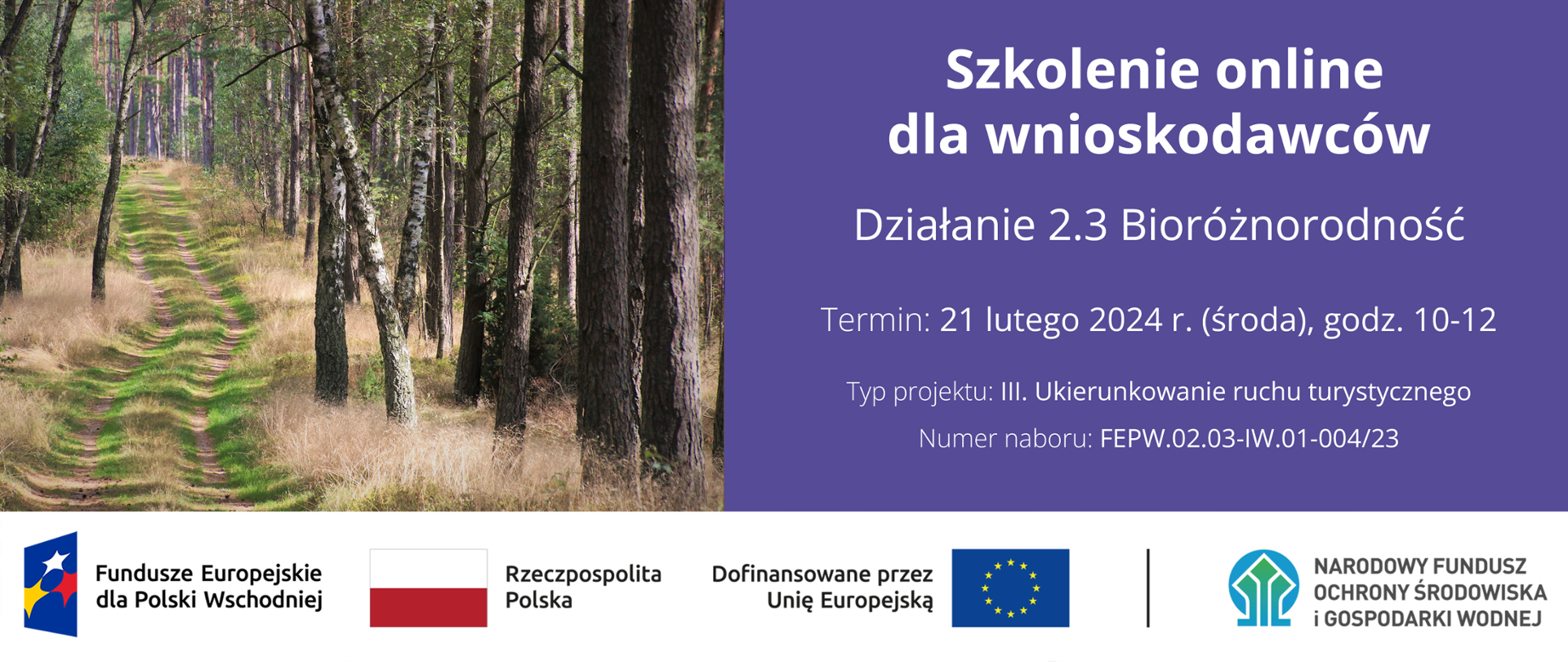 Infografika - po lewej stronie zdjęcie ścieżki w lesie, a po prawej napis: "Szkolenie online dla wnioskodawców Działanie 2.3 Bioróżnorodność Termin: 21 lutego 2024 r. (środa), godz. 10-12 Typ projektu: III. Ukierunkowanie ruchu turystycznego Numer naboru: FEPW.02.03-IW.01-004/23". Na dole ciąg znaków - logotypy: Fundusze Europejskie dla Polski Wschodniej, flaga Rzeczypospolita Polska, flaga UE Dofinansowane przez Unię Europejską, Narodowy Fundusz Ochrony Środowiska i Gospodarki Wodnej.