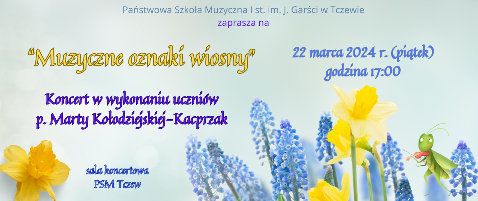 Tło błękitne na dole strony zdjęcie wiosennych kwiatów: żonkili i szafirków oraz grafika świerszcza grającego na skrzypcach. Treść banera: Państwowa Szkoła Muzyczna I st. im. J. Garści w Tczewie zaprasza na "Muzyczne oznaki wiosny" koncert w wykonaniu uczniów p. Marty Kołodziejskiej-Kacprzak. 22 marca 2024 r. (piątek), godzina 17:00, sala koncertowa PSM Tczew.
