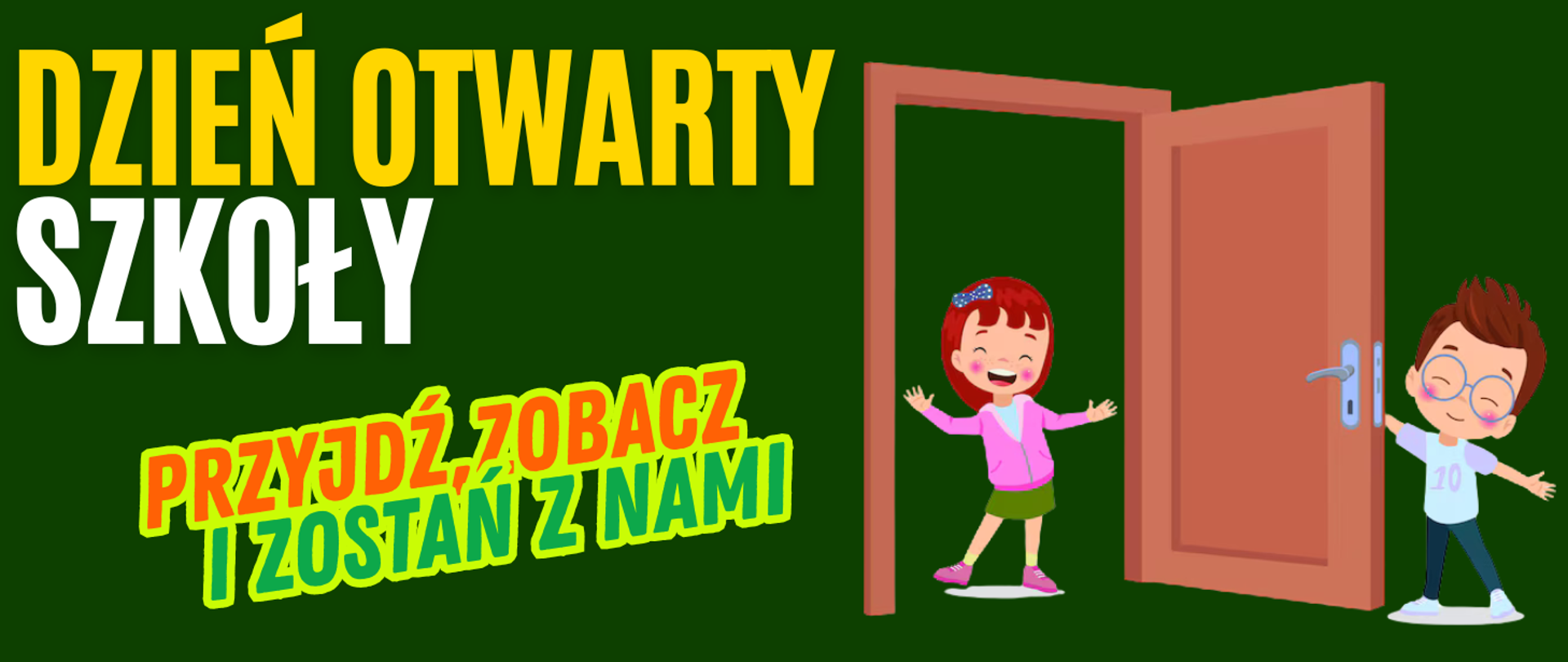 Tło obrazka w kolorze zielonym. Po lewej stronie żółty napis "dzień otwarty" i biały "szkoły", a poniżej pomarańczowy napis "przyjdź, zobacz" i zielonymi literami "i zostań z nami". Po lewej stronie brązowe otwarte drzwi, a przy nich uśmiechnięte dzieci. Dziewczyna w różowym sweterku i zielonej spódnicy stoi w drzwiach, a chłopiec w okularach, błękitne bluzce i granatowych spodniach trzyma za klamkę drzwi. 