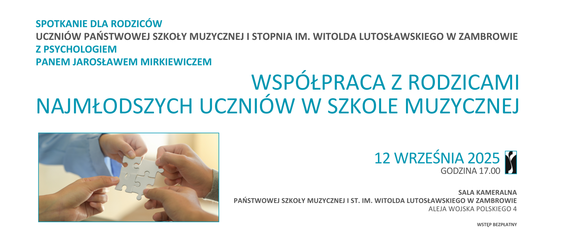 Na panoramicznym plakacie o białym tle umieszczono informacje o wydarzeniu organizowanym przez Państwową Szkołę Muzyczną I stopnia im. Witolda Lutosławskiego w Zambrowie. Po lewej stronie plakatu znajduje się kolorowe zdjęcie trzech dłoni trzymających biały element układanki – symbol współpracy i wzajemnego wsparcia. Nad zdjęciem, dużymi literami w turkusowym kolorze, zapisano tytuł spotkania: „Współpraca z rodzicami najmłodszych uczniów w szkole muzycznej”. Wyżej, w lewej części plakatu, mniejszą czcionką w odcieniach turkusu i szarości, podano szczegóły: „Spotkanie dla rodziców uczniów Państwowej Szkoły Muzycznej I stopnia im. Witolda Lutosławskiego w Zambrowie z psychologiem panem Jarosławem Mirkiewiczem”. Po prawej stronie widnieje data i godzina wydarzenia: „12 września 2025, godzina 17.00” – zapisane turkusową czcionką. Obok znajduje się logo szkoły w postaci stylizowanej, czarno-białej grafiki. Na dole, również po prawej, zamieszczono informację o miejscu spotkania: „Sala kameralna Państwowej Szkoły Muzycznej I st. im. Witolda Lutosławskiego w Zambrowie, Aleja Wojska Polskiego 4”. Najniżej widnieje dopisek: „Wstęp bezpłatny”. Całość utrzymana jest w jasnej, przejrzystej kolorystyce, łączącej biel tła z turkusowymi i szarymi akcentami tekstu.
