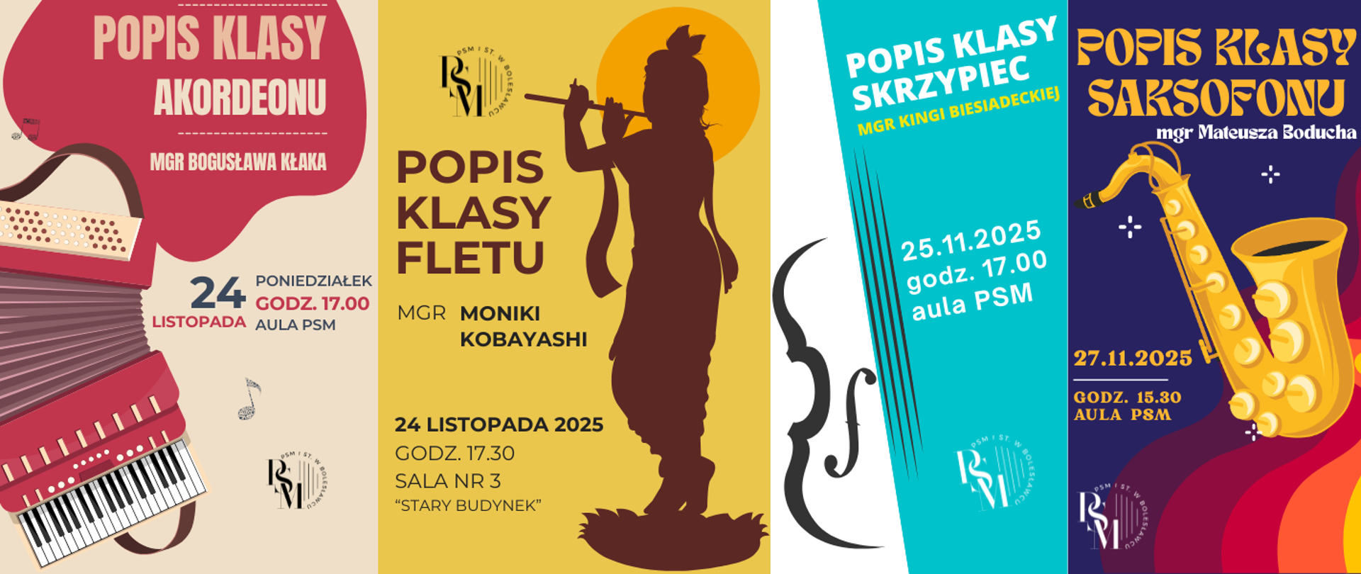 Grafika przedstawiająca kompilację czterech plakatów - popisów klasowych. Od lewej strony - Plakat z kremowym tłem, przestawiający czerwony akordeon oraz napisy: "Popis klasy akordeonu mgr Bogusława Kłaka - 24 listopada, poniedziałek, godz. 17.00, aula PSM", następnie kolejny plakat - z żółtym tłem przedstawiający brązowe kontury - cień osoby grającej na flecie. W tle znajdują się napisy: "Popis klasy fletu mgr Moniki Kobayashi, 24 listopada 2025 roku, godz. 17.30, sala nr 3 "stary budynek"" i kolejny plakat w kolorze morskim - przedstawiający ciemno-szare kontury skrzypiec. W tle napisy: "Popis klasy skrzypiec mgr Kingi Biesiadeckiej, 25.11.2025 r., godz. 17.00, aula PSM" oraz ostatni plakat - po prawej stronie - z granatowym tłem i pięciokolorowymi, ozdobnymi bordowo-pomarańczowo-żółtymi paskami, a na środku rysunkowo przedstawiony - żółty saksofon. W tle napisy: "Popis klasy saksofonu mgr Mateusza Boducha, 27.11.2025 r., godz. 15.30, aula PSM".