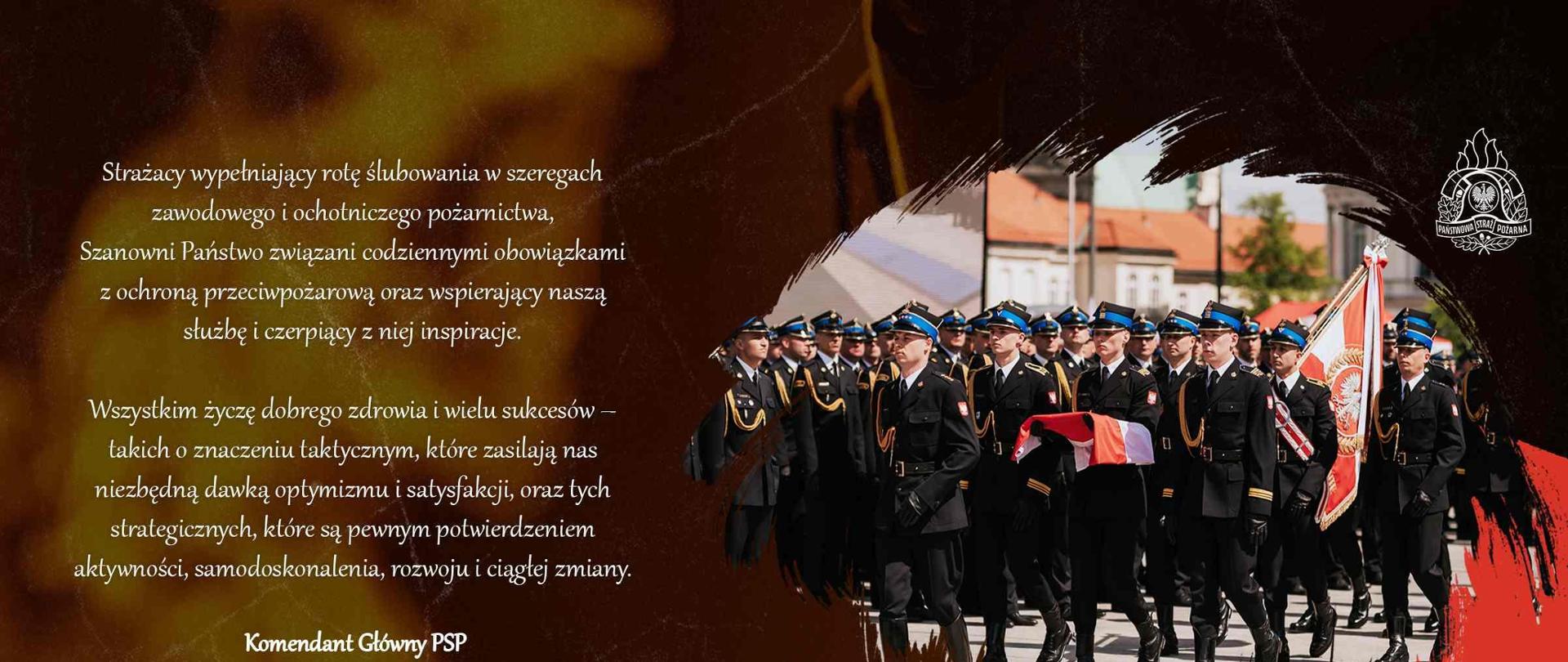 Infografika. Po prawej stronie zdjęcie kompani honorowej PSP i pocztu flagowego. Z lewej strony umieszczone są życzenia KG PSP w okazji Dnia Strażaka o treści: Życzenia Komendanta Głównego Państwowej Straży Pożarnej z okazji Dnia Strażaka
Strażacy
wypełniający rotę ślubowania w szeregach zawodowego i ochotniczego pożarnictwa,
Szanowni Państwo
związani codziennymi obowiązkami z ochroną przeciwpożarową, ratownictwem i ochroną ludności
oraz wspierający naszą służbę i czerpiący z niej inspiracje.
Czwarty maja daje okazję do radosnego manifestowania obecności straży pożarnych w systemie bezpieczeństwa narodowego i życiu społecznym każdej z naszych małych ojczyzn. Jest to czas zasłużonej satysfakcji z zaszczytów oraz materialnych i symbolicznych wyróżnień. Być może za najważniejszą nagrodę powinniśmy uznać powszechne zaufanie i okazywaną naszej formacji sympatię. Z tej okazji, do wszystkich Państwa kieruję szczere i serdeczne gratulacje.
W Dniu Strażaka przywołujemy nazwiska tych, którzy tworzą poczet historycznych architektów systemu ochrony przeciwpożarowej, a także postaci, o których pamięć niezmiennie buduje siłę straży pożarnych na elementarnych, lokalnych szczeblach. Przypominamy dorobek całych strażackich pokoleń będący fundamentem wartości, na których wspiera się nasza pożarnicza tradycja. Jesteśmy przekonani, że będzie ona trwale podtrzymywana, uroczyście w tym dniu witając w naszych szeregach nowe twarze, a szczególnie gorąco pożarniczą młodzież. To Wasze życiowe wybory i postawy – silniej, niż jakiekolwiek rozwiązania prawne i organizacyjne – ostatecznie zaważą na kondycji i wizerunku polskiego ratownictwa oraz naszym miejscu w Europie i na świecie.
Ten radosny, świąteczny czas nie obniża naszej gotowości do reagowania na sygnały
o wystąpieniu zagrożenia, jakiemu jesteśmy w stanie przeciwdziałać i na które odpowiadamy, stale podnosząc kompetencje i standardy działania. Dziękuję wszystkim Państwu za to, czego wspólnie dokonujemy na co dzień, a co byłoby niemożliwe bez Waszego entuzjazmu i zaangażowania, w każdym korpusie osobowym i na każdym poziomie kierowania, dowodzenia i bezpośredniej realizacji zadań. Wszystkim życzę dobrego zdrowia i wielu sukcesów – takich o znaczeniu taktycznym, które zasilają nas niezbędną dawką optymizmu i satysfakcji, oraz tych strategicznych, które są pewnym potwierdzeniem aktywności, samodoskonalenia, rozwoju i ciągłej zmiany.
Z wyrazami szacunku
nadbryg. dr inż. Mariusz Feltynowski
Komendant Główny
Państwowej Straży Pożarnej