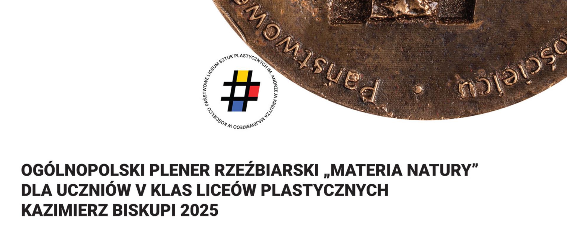 Grafika ma jasne, białe tło. W prawym górnym rogu widoczny jest fragment dużego, okrągłego medalu lub płaskorzeźby z brązu. Medal jest pokazany tylko częściowo — widzimy jego dolną połowę, uciętą po przekątnej kadru. Powierzchnia brązu jest chropowata, postarzana, z widoczną fakturą metalu. Na jego obrzeżu biegnie wypukły napis w języku polskim, częściowo widoczny i ułożony po okręgu.
Pod medalem znajduje się logo składające się z czarnego symbolu przypominającego kratkę/znak „#”, w którego polach znajdują się cztery kolory: żółty, niebieski, czerwony i czarny. Logo otacza okrągły napis z nazwą szkoły.
Niżej umieszczony jest duży, wyraźny napis w czarnej, pogrubionej czcionce:
„OGÓLNOPOLSKI PLENER RZEŹBIARSKI ‘MATERIA NATURY’
DLA UCZNIÓW V KLAS LICEÓW PLASTYCZNYCH
KAZIMIERZ BISKUPI 2025”
Całość utrzymana jest w minimalistycznej kompozycji: dużo białej przestrzeni, mocny akcent w postaci fragmentu medalu i wyraźny, prosty tekst.
