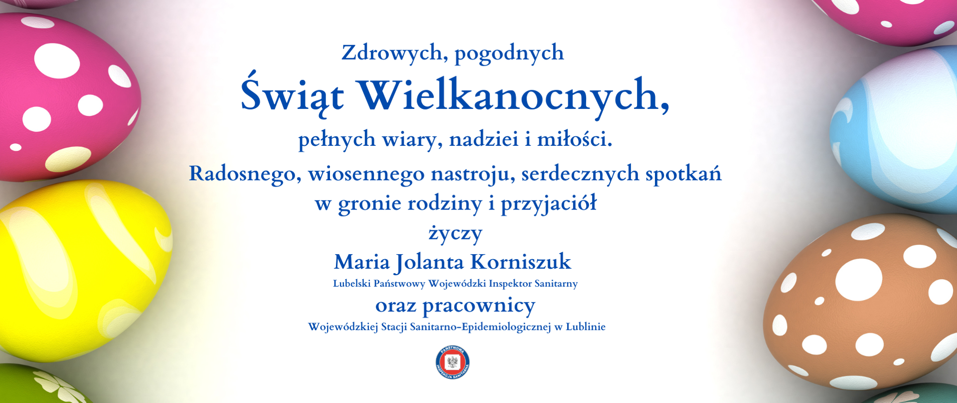 Zdrowych, pogodnych Świąt Wielkanocnych, pełnych wiary, nadziei i miłości. Radosnego, wiosennego nastroju, serdecznych spotkań w gronie rodziny i przyjaciół życzy Maria Jolanta Korniszuk Lubelski Państwowy Wojewódzki Inspektor Sanitarny oraz pracownicy Wojewódzkiej Stacji Sanitarno-Epidemiologicznej w Lublinie