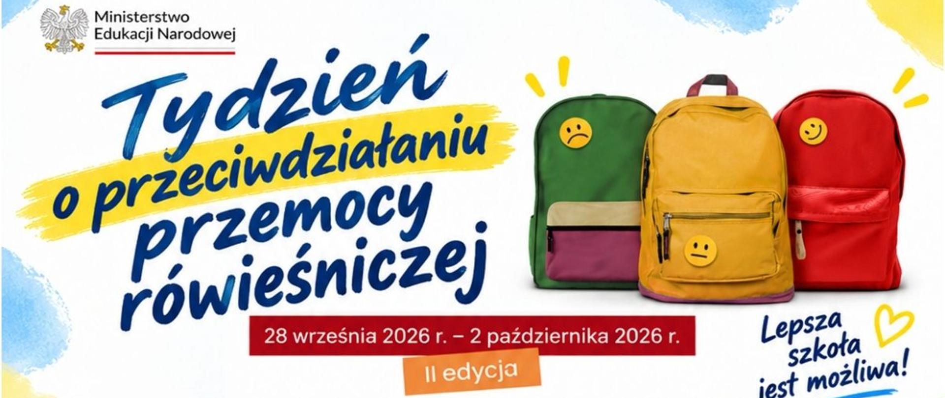 "Grafika przedstawia plakat informacyjny przygotowany przez Ministerstwo Edukacji Narodowej, promujący akcję społeczną.
Oto szczegółowy opis elementów wizualnych i tekstowych:
• Tekst główny: Po lewej stronie umieszczono duży, dynamiczny napis w języku polskim: „Tydzień o przeciwdziałaniu przemocy rówieśniczej” oraz mniejszy dopisek poniżej: „II edycja”. Styl pisma przypomina odręczne, zamaszyste pociągnięcia pędzlem w kolorze ciemnoniebieskim, a słowo „przeciwdziałaniu” zostało dodatkowo wyróżnione żółtym tłem, wyglądającym jak ślad po zakreślaczu.
• Elementy graficzne (Plecaki): Po prawej stronie znajdują się trzy szkolne plecaki ustawione obok siebie, z których każdy ma przypinkę przedstawiającą inną emocję (emotikonę):
• Zielony plecak po lewej ma smutną, zaniepokojoną minkę.
• Żółty plecak w środku ma neutralną, prostą minkę.
• Czerwony plecak po prawej ma uśmiechniętą, zadowoloną minkę.
• Informacje formalne i hasła:
• W lewym górnym rogu znajduje się oficjalne logo Ministerstwa Edukacji Narodowej z godłem Polski (białym orłem w koronie).
• Na dole, na czerwonym podłużnym pasku, zapisano datę trwania akcji: „28 września 2026 r. – 2 października 2026 r.”.
• W prawym dolnym rogu widnieje odręczne hasło: „Lepsza szkoła jest możliwa!” z dorysowanym małym, żółtym serduszkiem.
• Tło: Całość kompozycji osadzona jest na jasnym tle z delikatnymi, pastelowymi akcentami błękitu i żółci w narożnikach, co nadaje plakatowi lekki, szkolny charakter."
