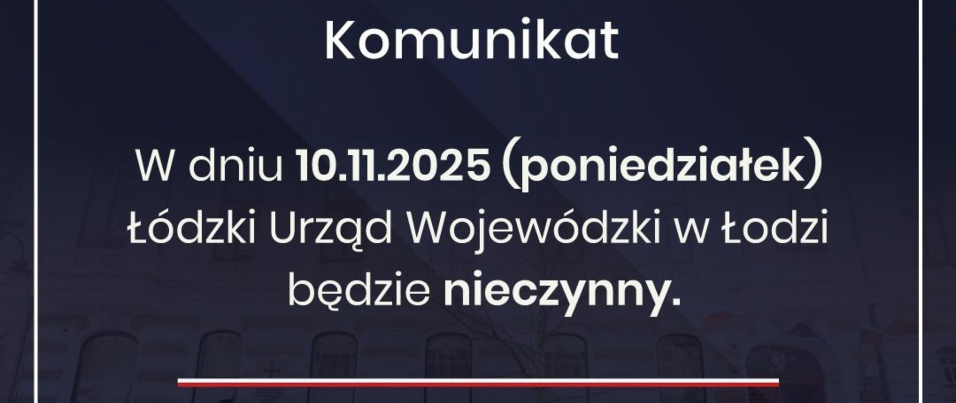 Grafika - komunikat - W dniu 10 listopada 2025 r. (poniedziałek) Łódzki Urząd Wojewódzki w Łodzi będzie nieczynny. Zgodnie z zarządzeniem nr 6 Prezesa Rady Ministrów z dnia 27 lutego 2025 r. w sprawie wyznaczenia dla członków korpusu służby cywilnej dni wolnych od pracy w 2025 r. 