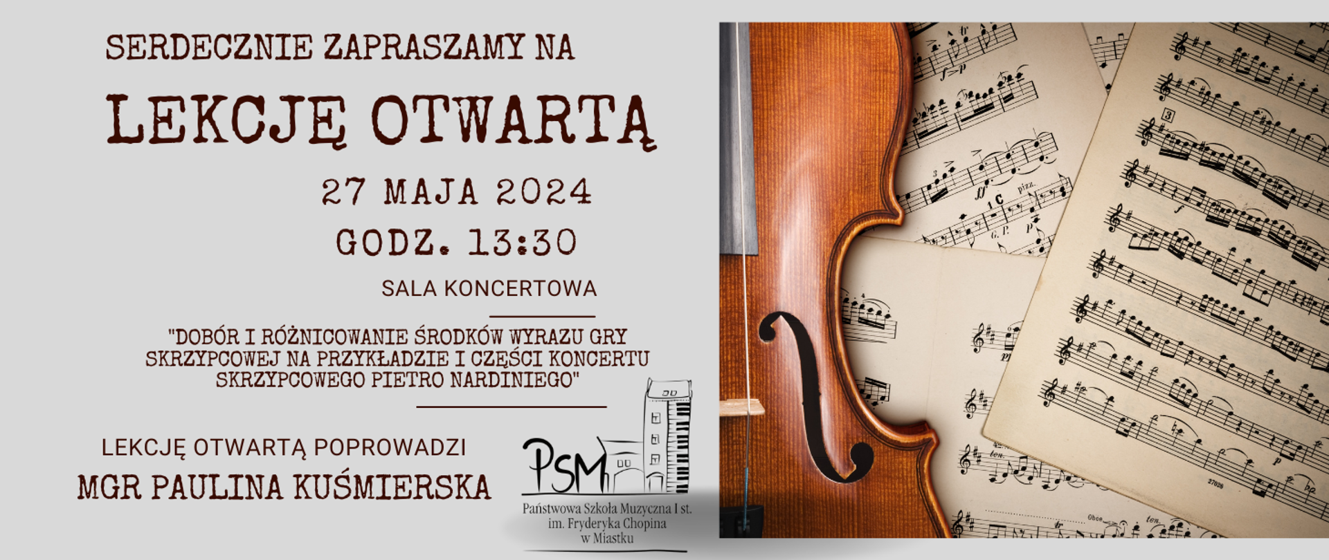 Grafika przedstawia po prawej stronie fragment skrzypiec na tle rozrzuconych nuty , Po lewej stronie opis:
Serdecznie zapraszamy na Lekcję otwartą, 27 maja 2024, g.13:30 Sala koncertowa Dobór i różnicowanie środków wyrazu gry skrzypcowej na przykładzie I części Koncertu skrzypcowego Pietro Nardiniego".
Lekcję otwartą poprowadzi mgr Paulina Kuśmierska. Po środku strony na dole grafiki logo PSM I st. im. Fryderyka Chopina w Miastku