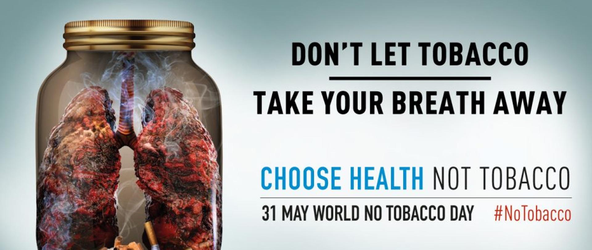 Po lewej stronie jest zakręcony słoik, w środku którego znajdują się ludzkie płuca w złym stanie. Wokół nich unosi się dym. Na dnie słoika jest popiół i kilkanaście wypalonych papierosów. Po prawej stronie widnieje napis: don't let tobacco take your breath away. Choose health not tobacco. 31 may world no tobacco day. #NoTobacco. Together let's beat tobacco. FCTC who framework convention on tobacco control secretariat. World health organization. 