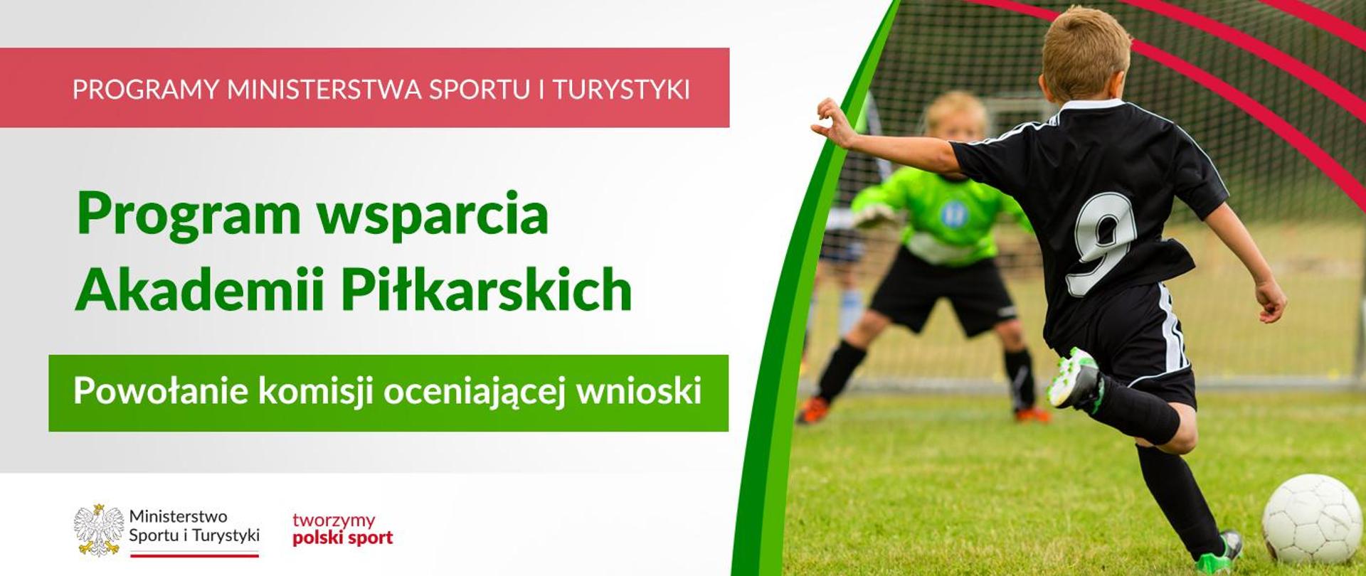 Grafika. Z lewej strony napisy. (1) Na czerwonym pasku biały napis: PROGRAMY MINISTERSTWA SPORTU I TURYSTYKI. (2) Na jasnym tle zielony napis: Program wsparcia Akademii Piłkarskich. (3) Na zielonym tle biały napis: Powołanie komisji oceniającej wnioski. Na dole na białym pasku logotypy MSiT oraz tworzymy polski sport. Z prawej strony zdjęcie: chłopiec w czarnym stroju z numerem 9 tyłem do aparatu kopie piłkę do siatki. Na drugim planie częściowo zasłonięte dziecko w zielonej bluzie broni bramki.