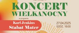 Plakat zapraszający na Koncert Wielkanocny. Główny tytuł: "KONCERT WIELKANOCNY". W programie "Karl Jenkins - Stabat Mater". Data i godzina: 27.04.2025, godz. 16:00. Miejsce: Kolegiata pw. NMP Bolesnej i Św. Aniołów Stróżów, ul. Garbarska 4 w Wałbrzychu. Wykonawcy: Chór i Orkiestra Symfoniczna Zespołu Szkół Muzycznych im. Stanisława Moniuszki w Wałbrzychu, Akademicki Chór Politechniki Wrocławskiej, Magdalena Wachowska (mezzosopran), Magdalena Zawartko (głos etno), dyrygent Małgorzata Sapiecha-Muzioł. Słowo wstępne: Jacek Borkowski. Wstęp wolny. W tle grafika ze stylizowanymi promieniami i zdjęciem wnętrza kościoła z wykonawcami. Na dole logotypy organizatorów: Urząd Miejski w Wałbrzychu, Centrum Edukacji Artystycznej, Politechnika Wrocławska, Zespół Szkół Muzycznych w Wałbrzychu.  