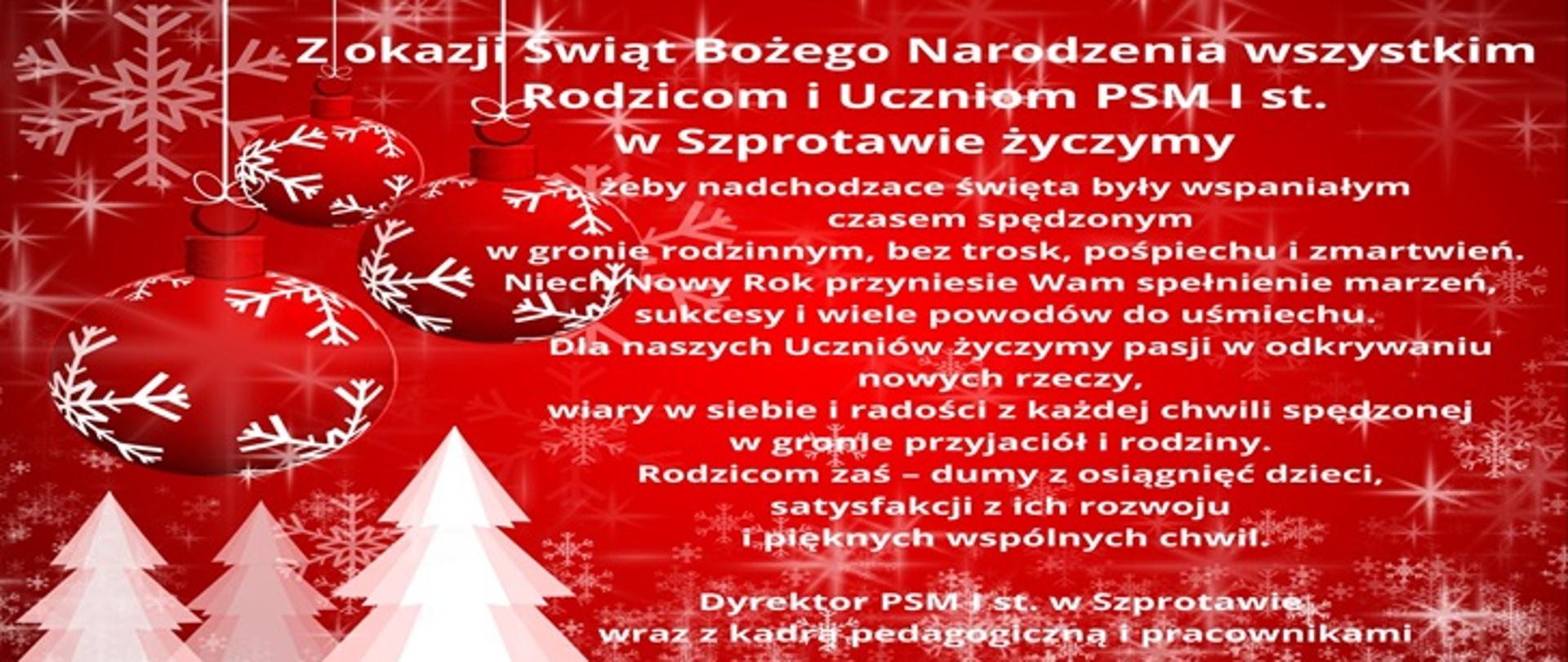 Z okazji Świąt Bożego Narodzenia wszystkim Rodzicom i Uczniom PSM I st. w Szprotawie życzymy, żeby nadchodzące Święta były wspaniałym czasem spędzonym w gronie rodzinnym, bez trosk, pośpiechu i zmartwień. Niech Nowy Rok przyniesie Wam spełnienie marzeń, sukcesy i wiele powodów do uśmiechu. Dla naszych Uczniów życzymy pasji w odkrywaniu nowych rzeczy, wiary w siebie i radości w każdej chwili spędzonej w gronie przyjaciół i rodziny. Rodzicom zaś- dumy z osiągnięć dzieci, satysfakcji z ich rozwoju i pięknych wpólnych chwil. Dyrektor PSM I st. w Szprotawiewraz z kadrą pedagogiczną i pracownikami.