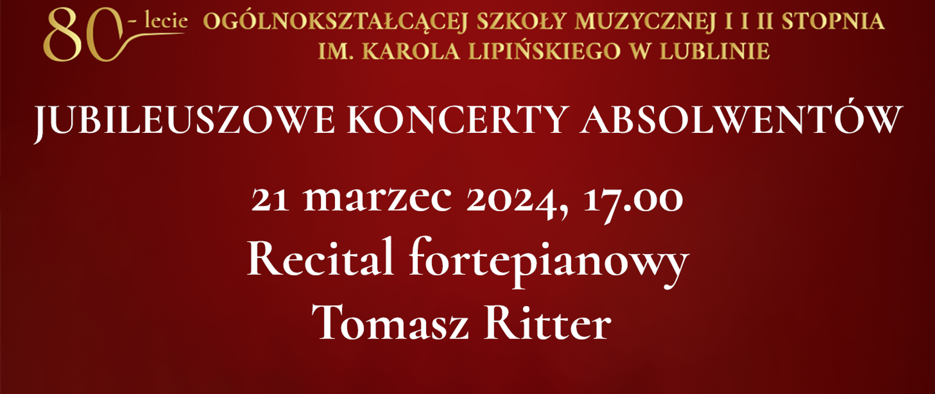 Na bordowo czerwonym tle widnieje tekst napisany złotym kolorem: 80 lecie Ogólnokształcącej Szkoły Muzycznej I i II stopnia im. Karola Lipińskiego w Lublinie. Poniżej białymi literami napis: JUBILEUSZOWE KONCERTY ABSOLWENTÓW, 21 marzec 2024, godz. 17.00 Recital fortepianowy Tomasz Ritter 