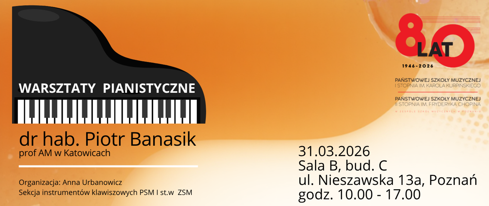 Plakat informacyjny: "Warsztaty Pianistyczne" prowadzone przez dr. hab. Piotra Banasika, profesora Akademii Muzycznej w Katowicach. Warsztaty odbędą się 31 marca 2026 roku, w godzinach 10:00–17:00, w Sali B (budynek C) przy ul. Nieszawskiej 13a w Poznaniu. Organizatorem jest Anna Urbanowicz z Sekcji Instrumentów Klawiszowych PSM I st. w ZSM. Grafika zawiera element jubileuszowy "80 lat (1946–2026)" Państwowej Szkoły Muzycznej I stopnia im. Karola Kurpińskiego oraz Państwowej Szkoły Muzycznej II stopnia im. Fryderyka Chopina w Zespole Szkół Muzycznych w Poznaniu.