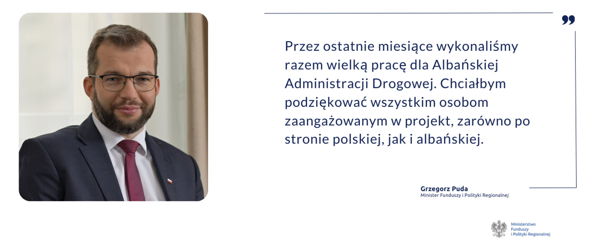 Zdjęcie portretowe ministra Grzegorza Pudy oraz cytat: Przez ostatnie miesiące wykonaliśmy razem wielką pracę dla Albańskiej Administracji Drogowej. Chciałbym podziękować wszystkim osobom zaangażowanym w projekt, zarówno po stronie polskiej, jak i albańskiej. 