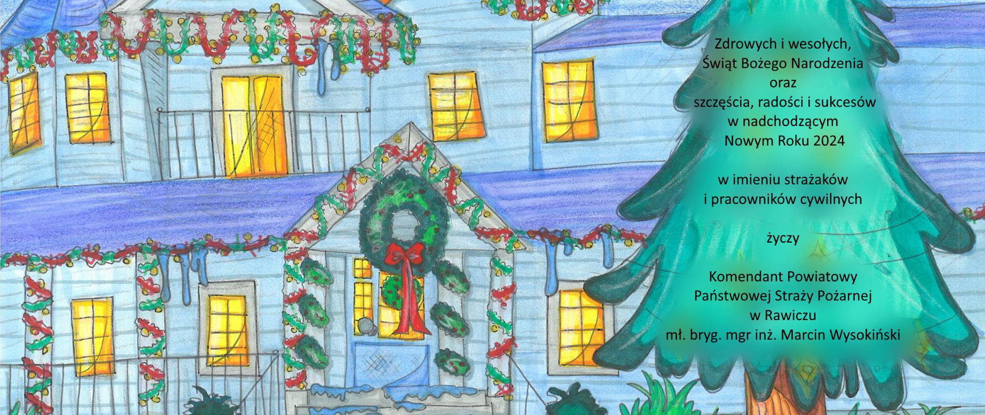 Rysunek dziecka przedstawiający dom przystrojony świątecznie. Obok rośnie wysoka choinka, a na niej znajduja się życzenia następującej treści: Zdrowych i wesołych Świąt Bożego Narodzenia oraz szczęścia, radości i sukcesów w nadchodzącym Nowym Roku 2024 w imieniu strażaków i pracowników cywilnych życzy Komendant Powiatowy Państwowej Straży Pożarnej w Rawiczu mł. bryg. mgr inż. Marcin Wysokiński.