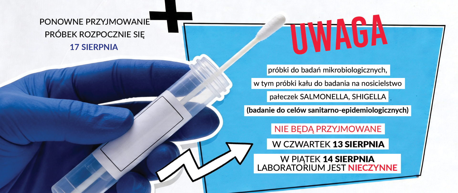 LABORATORIUM MIKROBIOLOGII I PARAZYTOLOGII UPRZEJMIE INFORMUJE, ŻE: PRÓBKI DO BADAŃ MIKROBIOLOGICZNYCH, W TYM PRÓBKI KAŁU DO BADANIA NA NOSICIELSTWO PAŁECZEK SALMONELLA, SHIGELLA (BADANIE DLA CELÓW SANITARNO-EPIDEMIOLOGICZNYCH) NIE BĘDĄ PRZYJMOWANE W CZWARTEK 13 SIERPNIA 2026 r. PRZYJMOWANIE WW. PRÓBEK ROZPOCZNIE SIĘ 17 SIERPNIA 2026 r. W PIĄTEK 14 SIERPNIA 2026 r. LABORATORIUM JEST NIECZYNNE