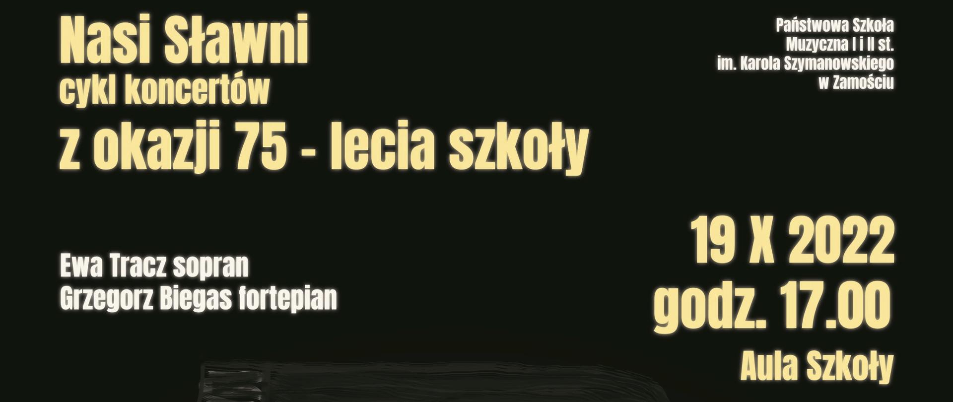 Plakat o czarnym tle, na środku rozmyte zdjęcie fortepianu, obok rozświetlony jasny punkt. Na górze plakatu napis: nasi sławni cykl koncertów z okazji 75-lecia szkoły. Państwowa Szkoła Muzyczna I i II stopnia im. Karola Szymanowskiego w Zamościu, Ewa Tracz sopran, Grzegorz Biegas fortepian 19 X 2022 godzina 17, Aula Szkoły. W programie: K. Szymanowski, G. Verdi, G. Puccini, A. Dvorak, Ch. Gounod. W stopce plakatu na białym tle loga sponsorów - Miasto Zamość, TVP3 Lublin, Polskie Radio Lublin, Katolickie Radio Zamość, Kronika Tygodnia.