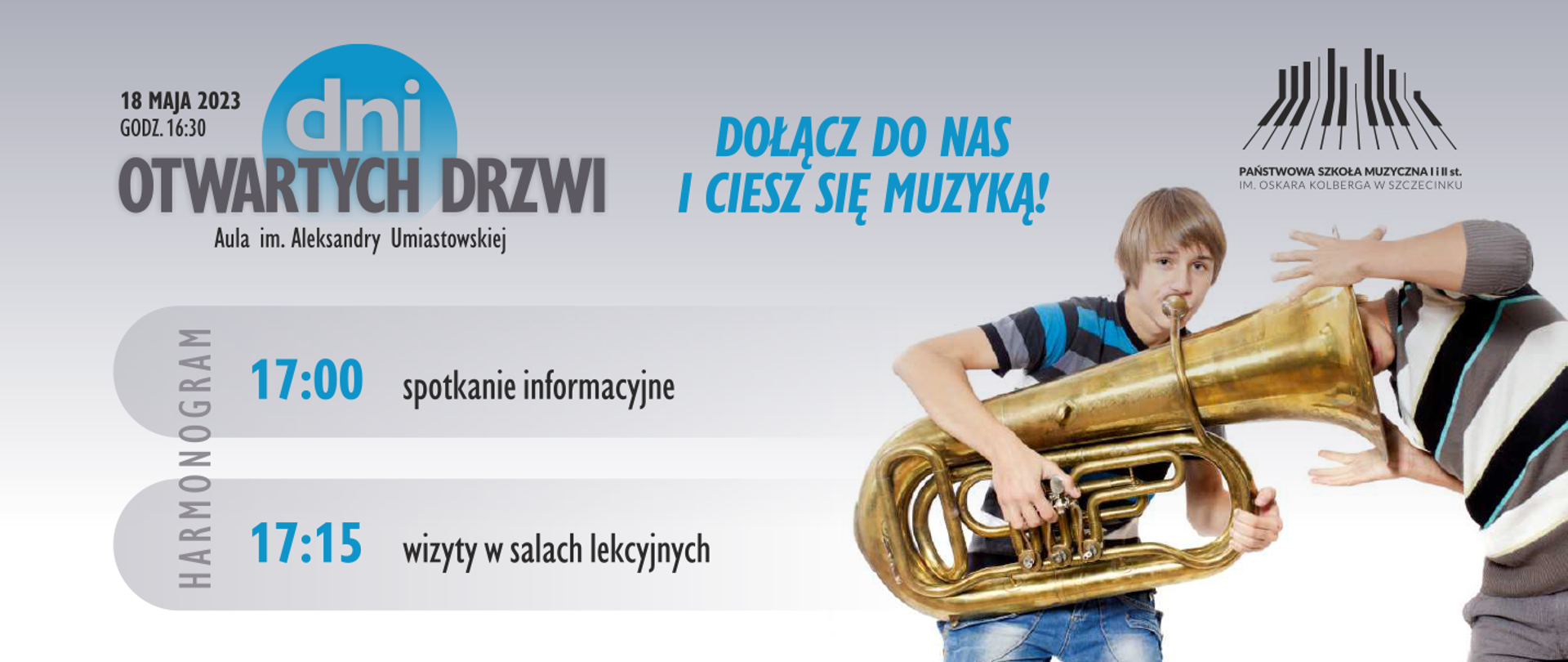 plakat w kolorze szaro-niebieskim, w lewym górnym rogu napis z datą i godziną wydarzenia, obok w trzech wierszach grafika z napisem "dni otwartych drzwi, aula im. Aleksandry Umiastowskiej" na tle niebieskiego koła. Pod grafiką, w trzech wierszach harmonogram z godzinami koncertu, spotkania informacyjnego i wizytach w salach lekcyjnych. Na środku od góry niebieski napis "dołącz do nas i ciesz się muzyką". Po prawej od góry logo Państwowej szkoły Muzycznej w Szczecinku po nim zdjęcie dwóch chłopców: pierwszy grający na tubie, drugi z umieszczoną głowa w roztrąbię tuby.