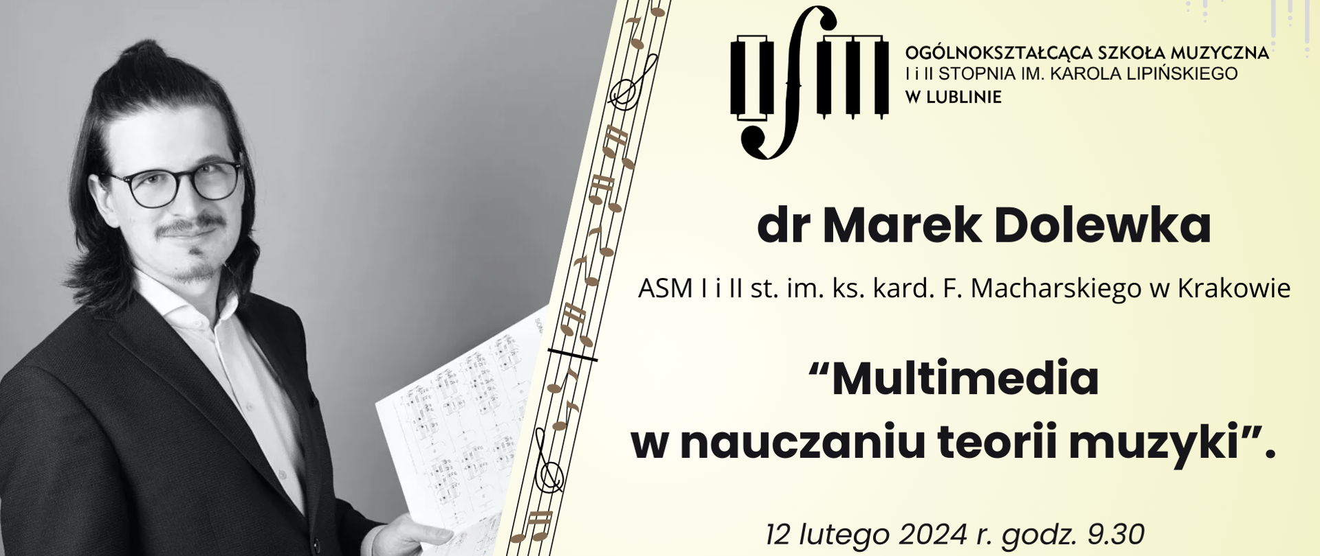 Plakat ma poziomą orientację. Na lewej stronie plakatu widnieje czarno-białe zdjęcie mężczyzny z długimi ciemnymi włosami, noszącego okulary, elegancki czarny garnitur i białą koszulę. Mężczyzna trzyma w ręku nuty i uśmiecha się subtelnie do kamery.
Po prawej stronie plakatu widnieje logo organizatora, Ogólnokształcącej Szkoły Muzycznej I i II stopnia im. Karola Lipińskiego w Lublinie. Poniżej umieszczone są informacje o wydarzeniu: dr Marek Dolewka z ASM I i II stopnia im. ks. kard. F. Macharskiego w Krakowie będzie prowadził wykład na temat „Multimedia w nauczaniu teorii muzyki”.
Wydarzenie odbędzie się 12 lutego 2024 roku o godzinie 9:30 w Sali koncertowej OSM I i II stopnia im. K. Lipińskiego w Lublinie. 