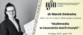 Plakat ma poziomą orientację. Na lewej stronie plakatu widnieje czarno-białe zdjęcie mężczyzny z długimi ciemnymi włosami, noszącego okulary, elegancki czarny garnitur i białą koszulę. Mężczyzna trzyma w ręku nuty i uśmiecha się subtelnie do kamery.
Po prawej stronie plakatu widnieje logo organizatora, Ogólnokształcącej Szkoły Muzycznej I i II stopnia im. Karola Lipińskiego w Lublinie. Poniżej umieszczone są informacje o wydarzeniu: dr Marek Dolewka z ASM I i II stopnia im. ks. kard. F. Macharskiego w Krakowie będzie prowadził wykład na temat „Multimedia w nauczaniu teorii muzyki”.
Wydarzenie odbędzie się 12 lutego 2024 roku o godzinie 9:30 w Sali koncertowej OSM I i II stopnia im. K. Lipińskiego w Lublinie. 
