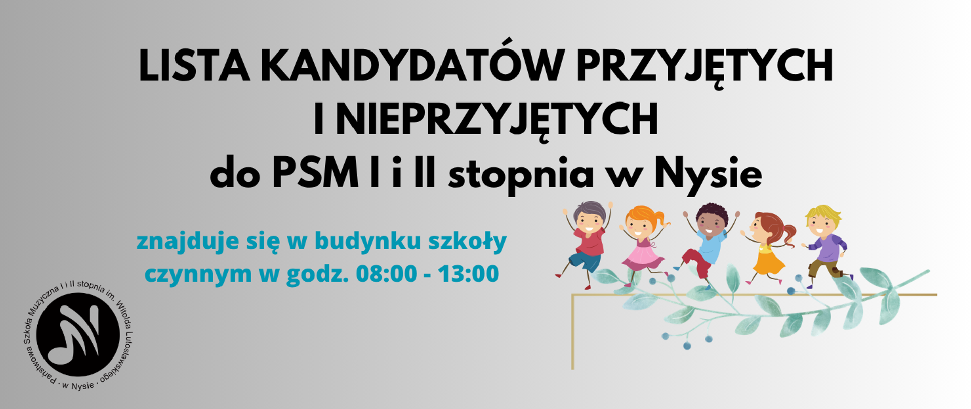 Kafelek szary. Czarny napis: lista kandydatów przyjętych i nieprzyjętych do PSM I i II stopnia w Nysie, kolor niebieski - znajduje się w budynku szkoły czynnym w godz. 08.00-13.00. W lewym dolnym rogu czarne logo szkoły według ustalonego znaku. Z prawej strony grafika przedstawiająca uśmiechnięte, biegnące dzieci, kolorowo ubrane, z uniesionymi rękami. Poniżej gałązka oliwna.
