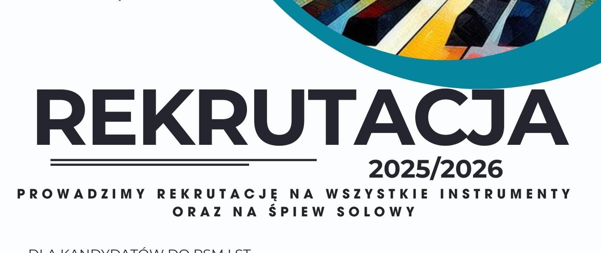 Plakat rekrutacyjny Państwowej Szkoły Muzycznej I i II stopnia im. prof. Józefa Świdra w Jastrzębiu-Zdroju na rok szkolny 2025/2026.
Na górze plakatu znajduje się kolorowa grafika przedstawiająca abstrakcyjne elementy muzyczne, takie jak klucz wiolinowy, nuty, instrumenty i klawisze fortepianu w dynamicznej kompozycji.
Na środku umieszczono duży, wyróżniający się napis "REKRUTACJA 2025/2026", a poniżej informację o naborze na wszystkie instrumenty oraz śpiew solowy.
Dalsza część plakatu zawiera szczegóły dla kandydatów:
Do PSM I stopnia: dzień otwarty 7 maja 2025 o godz. 16:00, egzaminy 23 lub 24 maja 2025.
Do PSM II stopnia: dzień otwarty 15 maja 2025 o godz. 16:00, egzaminy teoretyczne 23 maja 2025, egzaminy praktyczne 24 maja 2025.
W dolnej części zamieszczono dane kontaktowe, w tym numer telefonu, adres e-mail oraz stronę internetową szkoły. Widoczny jest również kod QR umożliwiający szybki dostęp do dodatkowych informacji.
Plakat utrzymany jest w biało-turkusowej kolorystyce z nowoczesnym, czytelnym układem graficznym.