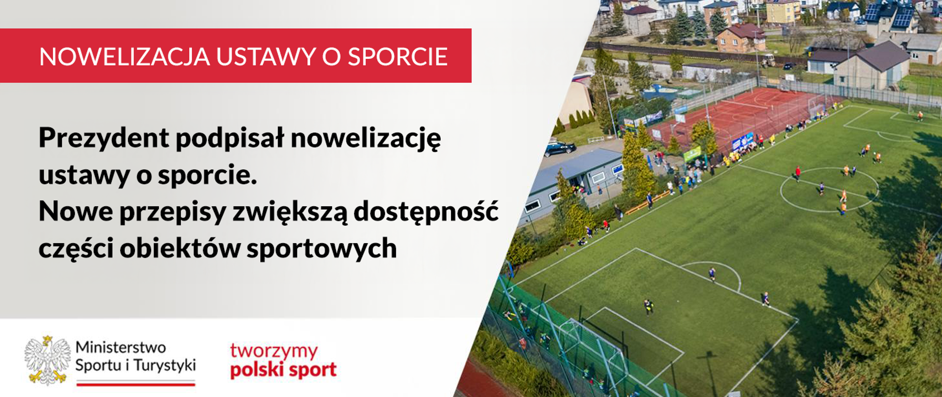 Grafika. Z lewej strony napisy jeden pod drugim: (1) na czerwonym pasku białymi wielkimi literami NOWELIZACJA USTAWY O SPORCIE; (2) na jasnym tle czarnymi literami: Prezydent podpisał nowelizację ustawy o sporcie. Nowe przepisy zwiększą dostępność części obiektów sportowych. Na dole na białym pasku logotyp MSiT i czerwony napis "tworzymy polski sport" Z prawej strony zdjęcie z lotu ptaka boisk sportowych.