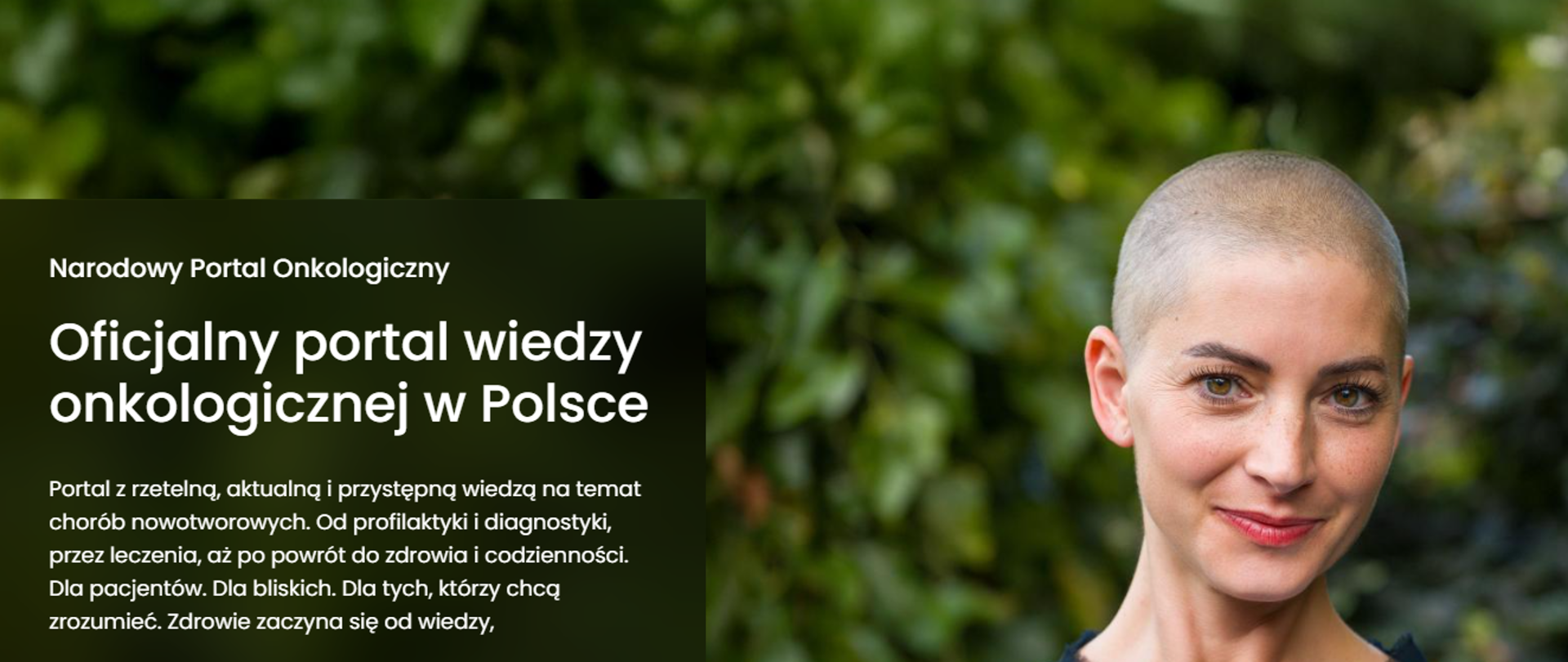 Narodowy Portal Onkologiczny. Oficjalny portal wiedzy onkologicznej w Polsce. Portal z rzetelną, aktualną i przystępną wiedzą na temat chorób nowotworowych. od profilaktyki i diagnostyki, przez leczenie, aż po powrót do zdrowia i codzienności. Dla pacjentów. Dla bliskich. Dla tych, którzy chcą zrozumieć. Zdrowie zaczyna się od wiedzy. Po prawej stronie twarz kobiety