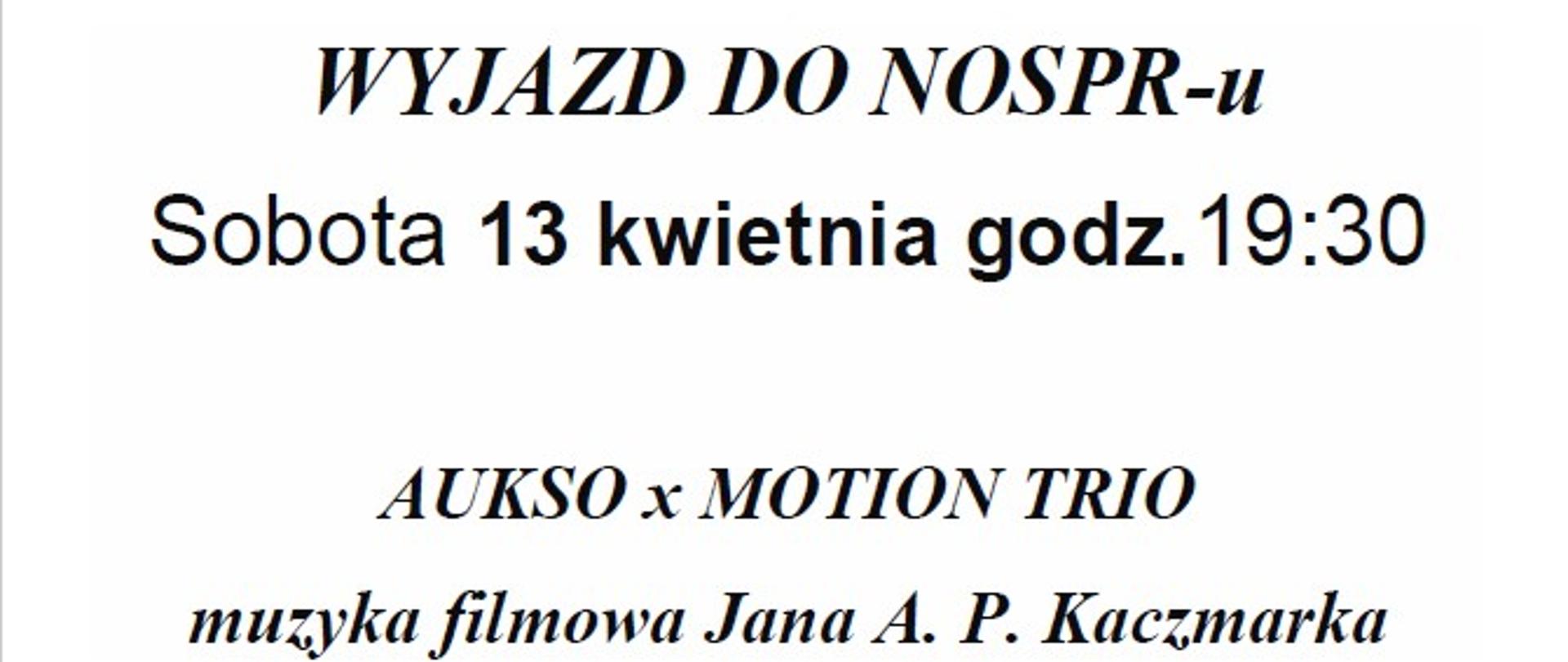 Plakat na białym tle. W dolnej części plakatu zdjęcie trzech akordeonistów grających na akordeonach. Zdjęcie jest na czarnym tle. Plakat zawiera następujące informacje: WYJAZD DO NOSPR-u, Sobota 13 kwietnia godz.19:30 Tytuł wydarzenia - AUKSO x MOTION TRIO muzyka filmowa Jana A. P. Kaczmarka, Cena biletu ( plus koszt autokaru): 100 zł. Wpłatę należy uiścić w sekretariacie szkoły do 13 marca 2024 r. W dolnej części informacja dot. zespołu:Niezmiennie zaskakują swoją dynamicznością i spontanicznością. Grupa rewolucjonizuje podejście do akordeonu, przełamując tradycyjne podejście do sztuki gry, nadając mu zupełnie nowy charakter. Akordeoniści wykorzystują niekonwencjonalne możliwości oraz zalety instrumentu i tworzą zupełnie nowy muzyczny byt. Przenoszą słuchaczy w przyszłość, nie wykorzystując elektroniki. Ich koncerty stanowią spektakularne doświadczenie, wypełnione emocjami i dramaturgią. Przyciągają różnorodną publiczność występując w salach koncertowych, teatrach, kościołach jak i na scenach klubowych.
