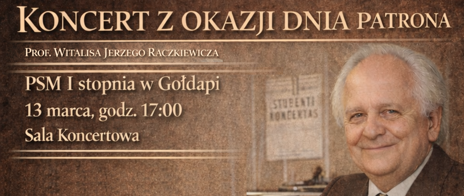 Grafika informacyjna w ciepłej, brązowo-złotej kolorystyce, zapowiadająca wydarzenie muzyczne. Po prawej stronie znajduje się portret uśmiechniętego, starszego mężczyzny o siwych włosach – prof. Witalisa Jerzego Raczkiewicza. W tle za nim widoczny jest niewyraźny afisz z napisem „STUDENTŲ KONCERTAS”.
Po lewej stronie umieszczono napisy w kolorze złota:
Nagłówek: KONCERT Z OKAZJI DNIA PATRONA
Podtytuł: Prof. Witalisa Jerzego Raczkiewicza
Miejsce: PSM I stopnia w Gołdapi, Sala Koncertowa
Data i godzina: 13 marca, godz. 17:00
Całość ma elegancki, klasyczny charakter, podkreślony przez delikatne, poziome linie oddzielające poszczególne sekcje tekstu.