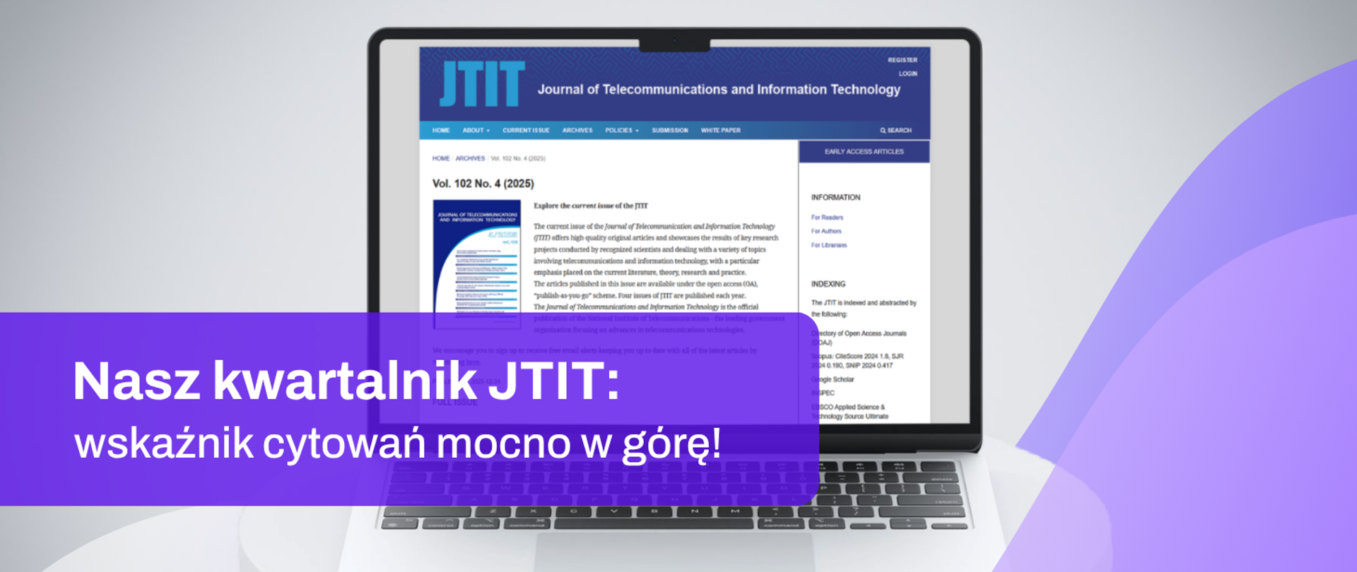 Grafika promująca czasopismo naukowe JTIT (Journal of Telecommunications and Information Technology). Na środku znajduje się laptop z otwartą stroną internetową czasopisma prezentującą numer „Vol. 102 No. 4 (2025)”. Na dolnej części obrazu widoczny jest półprzezroczysty fioletowy baner z białym napisem: „Nasz kwartalnik JTIT: wskaźnik cytowań mocno w górę!”. Tło jest jasnoszare, a po prawej stronie znajdują się dekoracyjne, półprzezroczyste kształty w odcieniach fioletu. Grafika utrzymana jest w nowoczesnej, korporacyjnej stylistyce.