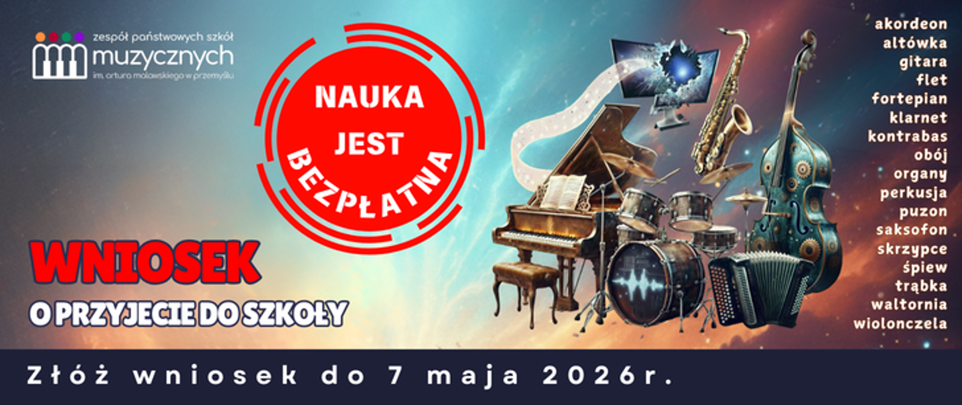 Plakat reklamujący nabór do szkoły muzycznej utrzymany jest w nowoczesnej, kosmicznej stylistyce. Tło stanowi dynamiczna grafika przedstawiająca gwiezdną mgławicę w odcieniach błękitu, turkusu i ognistego pomarańczu. W centralnej części kompozycji znajduje się surrealistyczny kolaż instrumentów muzycznych (m.in. fortepian, kontrabas, perkusja, saksofon, akordeon), które zdają się unosić w przestrzeni; niektóre z nich posiadają detale w stylu steampunkowym, jak koła zębate. Nad instrumentami widoczny jest monitor komputerowy, z którego wydobywa się świetlista wstęga zapisu nutowego.
W lewym górnym rogu umieszczono logotyp Zespołu Państwowych Szkół Muzycznych im. Artura Malawskiego w Przemyślu, składający się z kolorowych kropek i stylizowanych klawiszy pianina układających się w kształt dłoni. Obok instrumentów dominuje duży, czerwony stempel z białym napisem "NAUKA JEST BEZPŁATNA". Poniżej, po lewej stronie, widnieje wyraźny napis "WNIOSEK O PRZYJĘCIE DO SZKOŁY". Na samym dole plakatu, na ciemnym pasku, zamieszczono kluczową informację o terminie: "Złóż wniosek do 7 maja 2026 r.". Po prawej stronie wypisano kolumnę dostępnych instrumentów i specjalizacji, takich jak akordeon, altówka, gitara, flet, fortepian, klarnet, kontrabas, obój, organy, perkusja, puzon, saksofon, skrzypce, śpiew, trąbka, waltornia oraz wiolonczela.