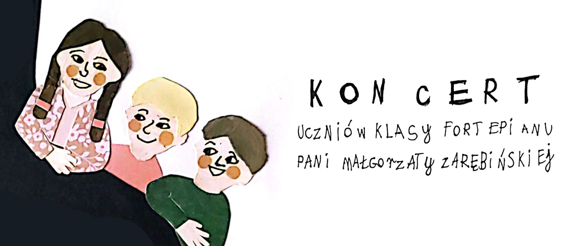 Baner to poziomy, ręcznie ilustrowany baner w tym samym stylu co plakat – kolaż z papierowych wycinanek na białym tle.
Po lewej stronie widoczne są trzy uśmiechnięte dzieci wyglądające zza czarnego kształtu: dziewczynka z ciemnymi warkoczami w różowej bluzce w kwiaty, blond chłopiec w czerwonej koszulce oraz chłopiec w zielonej bluzie. Po prawej stronie, na czystym białym tle, umieszczono duży, odręczny napis „KONCERT”, a pod nim mniejszym pismem:
„UCZNIÓW KLASY FORTEPIANU PANI MAŁGORZATY ZAREBIŃSKIEJ”.
Kolorystyka jest ciepła i radosna – dominują pastele (róż, zieleń, blond i brąz włosów) z delikatnymi rumieńcami na policzkach dzieci. Baner ma przyjazny, dziecięcy i lekki charakter, idealnie pasujący do promocji koncertu.
