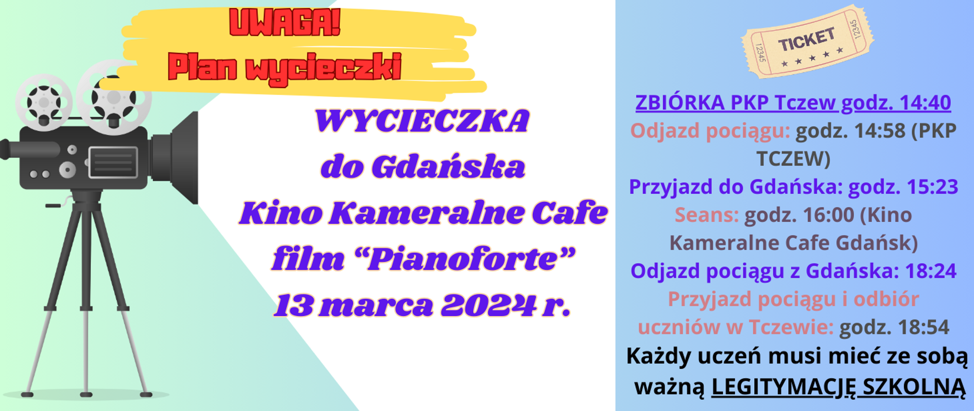 Z lewej strony na zielonym tle grafika kamery wyświetlającej napis: Wycieczka do Gdańska Kino Kameralne Cafe film "Pianoforte" 13 marca 2024 r. godz. 16:00. Powyżej kamery żółte mazaje a na tym tle napis: Uwaga plan wycieczki. Z prawej strony grafika starego biletu i pod tym napis: ZBIÓRKA PKP Tczew godz. 14:40. Odjazd pociągu: godz. 14:58 (PKP TCZEW). Przyjazd do Gdańska: godz. 15:23. Seans: godz. 16:00 (Kino Kameralne Cafe Gdańsk). Odjazd pociągu z Gdańska: 18:24. Przyjazd pociągu i odbiór uczniów w Tczewie: godz. 18:54. Każdy uczeń musi mieć ze sobą ważną LEGITYMACJE SZKOLNĄ.