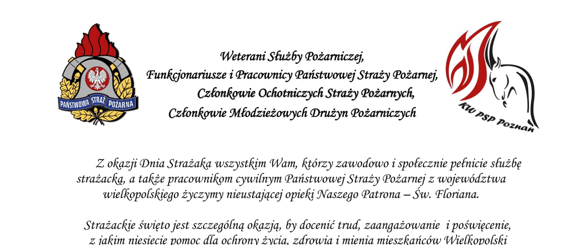 logo Państwowej Straży Pożarnej
logo Komendy Wojewódzkiej Państwowej Straży Pożarnej w Poznaniu
pomiędzy logami napis:
Weterani Służby Pożarniczej,
Funkcjonariusze i Pracownicy Państwowej Straży Pożarnej,
Członkowie Ochotniczych Straży Pożarnych,
Członkowie Młodzieżowych Drużyn Pożarniczych
Z okazji Dnia Strażaka wszystkim Wam, którzy zawodowo i społecznie pełnicie służbę strażacką, a także pracownikom cywilnym Państwowej Straży Pożarnej z województwa wielkopolskiego życzymy nieustającej opieki Naszego Patrona – Św. Floriana.
Strażackie święto jest szczególną okazją, by docenić trud, zaangażowanie i poświęcenie, z jakim niesiecie pomoc dla ochrony życia, zdrowia i mienia mieszkańców Wielkopolski oraz wyrazić szacunek i podziękowanie za każdy dzień służby i pracy oraz sumienne i rzetelne wykonywanie obowiązków służbowych.
Dzięki Waszej ofiarnej i profesjonalnej postawie, a także nieustającej gotowości do niesienia pomocy humanitarnej, również w obliczu zagrożenia, jakim jest wojna w Ukrainie, Straż Pożarna cieszy się nieustannie wysokim zaufaniem oraz powszechnym szacunkiem.
W dniu Waszego święta życzymy Wam satysfakcji i zadowolenia z pełnionej służby i pracy, a także zdrowia i pomyślności w życiu osobistym.
Niech Święty Florian strzeże Was i dodaje sił w każdym działaniu.
Serdeczne podziękowania kierujemy również do Waszych Najbliższych,
którzy cierpliwie wspierają Wasze zawodowe poczynania i okazują zrozumienie, gdy pozostajecie w służbie drugiemu człowiekowi.
Ze strażackim pozdrowieniem
sygnatariusze
Zastępca Wielkopolskiego Komendanta Wojewódzkiego Państwowej Straży Pożarnej starszy brygadier Jarosław Zamelczyk
Wielkopolski Komendant Wojewódzki Państwowej Straży Pożarnej starszy nadbrygadier Dariusz Matczak
Zastępca Wielkopolskiego Komendanta Wojewódzkiego Państwowej Straży Pożarnej brygadier Robert Natunewicz
