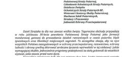 logo Państwowej Straży pozarnej obok napis Państwowa Straż Pożarna i State Fire Service of Poland
poniżej tekst:
Funkcjonariusze i Pracownicy Państwowej Straży Pożarnej,
Członkowie Ochotniczych Straży Pożarnych, Działacze Związku
Ochotniczych Straży Pożarnych RP, Weterani i Seniorzy Służby Pożarniczej, Słuchacze Szkól Pożarniczych,
Strażacy i Pracownicy
Jednostek Ochrony Przeciwpożarowej
Dzień Strażaka to dla nas zawsze wielkie święto. Tegoroczne obchody przypadają w roku jubileuszu 30-lecia powołania Państwowej Straży Pożarnej jako formacji mundurowej, gotowej do prowadzenia działań ratowniczych w czasie pożarów, klęsk żywiołowych oraz likwidacji miejscowych zagrożeń. To szczególna okazja, aby na ręce wszystkich Państwa zaangażowanych w ochronę przeciwpożarową, ratownictwo, ochronę ludności i obronę cywilną skierować serdeczne życzenia wytrwałości w tej niełatwej i jakże wymagającej służbie. Jednocześnie pragniemy podziękować za stalą gotowość do wszelkich wyzwań, jakie stawia przed nami życie.
Szczególnie intensywne były dla nas minione dwa lata. Liczba interwencji wzrosła o sto tysięcy i obecnie waha się w okolicach niemal sześciuset tysięcy rocznie. Podejmujemy głównie działania ratownicze i to w coraz szerszym zakresie. Wcześniej koronawirus, a w tym roku pomoc związana z agresją Rosji na Ukrainę pokazały, jak wszechstronną i uniwersalną służbą ratowniczą jesteśmy. Każdy kolejny roku przynosi nowe zadania, z którymi przychodzi nam się mierzyć. Mimo to stajemy na wysokości zadania i jesteśmy wszędzie tam, gdzie jesteśmy potrzebni. W tym miejscu składamy podziękowania wszystkim, którzy angażują się w te działania, podejmują trud, poświęcają się dla dobra drugiego człowieka.
Minione trzy dekady sprzyjają refleksji, skłaniają do podsumowań i pozwalają po raz kolejny docenić dorobek naszych poprzedników. Jest to solidny fundament dla dalszego rozwoju we wszystkich obszarach bezpieczeństwa. W tym miejscu szczególne podziękowania należą się właśnie naszym poprzednikom, którzy angażowali się w rozwój formacji. Co należy podkreślić, jubileusz ten zbiega się z uchwaleniem ustawy o Ochotniczych Strażach Pożarnych. Musimy pamiętać, że dopiero połączenie dwóch potencjałów ratowniczych - zawodowego i ochotniczego - tworzy trwałą podstawę naszego systemu bezpieczeństwa.
W dniu tego wspaniałego święta pragniemy życzyć wszelkiej pomyślności w wypełnianiu obowiązków zawodowych oraz w życiu osobistym. Niech nasz patron święty
Florian wspomaga w codziennych zobowiązaniach i dodaje sil w realizowaniu niełatwej służby na rzecz bliźnich, którzy zostali doświadczeni przez los.
signotariusze:
Zastępca Komendata Głównego Państwowej Straży Pożarnej nadbryg. Arkadiusz Przybyła
Zastępca Komendata Głównego Państwowej Straży Pożarnej nadbryg. Adam Konieczny
Zastępca Komendata Głównego Państwowej Straży Pożarnej nadbryg. Krzysztof Hejduk
Komendat Główny Państwowej Straży Pożarnej nadbryg. Andrzej Bartkowiak